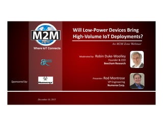 Where IoT Connects
Will Low-Power Devices Bring
High-Volume IoT Deployments?
An M2M Zone Webinar
Moderated by: Robin Duke-Woolley
Founder & CEO
Beecham Research
Presenter: Rod Montrose
VP Engineering
Numerex Corp.
Beecham Research
December 10, 2015
Sponsored by:
 