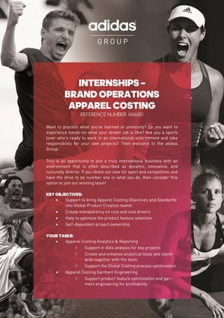 INTERNSHIPS –
BRAND OPERATIONS
APPAREL COSTING
REFERENCE NUMBER: 144680
Want to practice what you've learned at university? Do you want to
experience hands-on what your dream job is like? Are you a sports
lover who's ready to work in an international environment and take
responsibility for your own projects? Then welcome to the adidas
Group.
This is an opportunity to join a truly international business with an
environment that is often described as dynamic, innovative, and
culturally diverse. If you share our love for sport and competition and
have the drive to be number one in what you do, then consider this
option to join our winning team!
KEY OBJECTIVES:
 Support to bring Apparel Costing Objectives and Standards
into Global Product Creation teams
 Create transparency on cost and cost drivers
 Help to optimize the product feature selection
 Self-dependent project ownership
YOUR TASKS:
 Apparel Costing Analytics & Reporting
o Support in data analysis for key projects
o Create and enhance analytical tools and stand-
ards together with the team
o Support the Global Costing process optimization
 Apparel Costing Garment Engineering
o Support product feature optimization and gar-
ment engineering for profitability
 