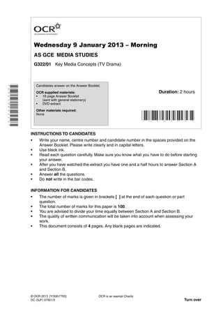 Wednesday 9 January 2013 – Morning
AS GCE MEDIA STUDIES
G322/01 Key Media Concepts (TV Drama)
*G323960113*
INSTRUCTIONS TO CANDIDATES
• Write your name, centre number and candidate number in the spaces provided on the
Answer Booklet. Please write clearly and in capital letters.
• Use black ink.
• Read each question carefully. Make sure you know what you have to do before starting
your answer.
• After you have watched the extract you have one and a half hours to answer Section A
and Section B.
• Answer all the questions.
• Do not write in the bar codes.
INFORMATION FOR CANDIDATES
• The number of marks is given in brackets [ ] at the end of each question or part
question.
• The total number of marks for this paper is 100.
• You are advised to divide your time equally between Section A and Section B.
• The quality of written communication will be taken into account when assessing your
work.
• This document consists of 4 pages. Any blank pages are indicated.
OCR is an exempt Charity
Turn over
© OCR 2013 [Y/500/7765]
DC (SJF) 57921/3
Candidates answer on the Answer Booklet.
OCR supplied materials:
• 16 page Answer Booklet
(sent with general stationery)
• DVD extract
Other materials required:
None
* G 3 2 2 0 1 *
Duration: 2 hours
 