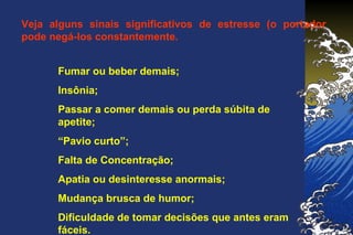 Veja alguns sinais significativos de estresse (o portador
pode negá-los constantemente.
Fumar ou beber demais;
Insônia;
Passar a comer demais ou perda súbita de
apetite;
“Pavio curto”;
Falta de Concentração;
Apatia ou desinteresse anormais;
Mudança brusca de humor;
Dificuldade de tomar decisões que antes eram
fáceis.
 
