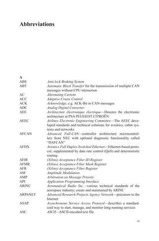xi
Abbreviations
A
ABS		 Anti-lock Braking System
ABT	Automatic Block Transfer for the transmission of multiple CAN
messages without CPU interaction
AC	 Alternating Current
ACC	 Adaptive Cruise Control
ACK	 Acknowledge, e.g. ACK-Bit in CAN-messages
ADC	 Analog Digital Converter
AEE	Architecture électronique électrique—Denotes the electrionic
architecture at PSA PEUGEOT CITROËN
AEEC	Airlines Electronic Engineering Committee—The AEEC deve-
loped standards and technical solutions for avionics, cabin sys-
tems and networks
AFCAN	Advanced Full-CAN—controller architecture microcontrol-
lers from NEC with optional diagnostic functionality called
“DAFCAN”
AFDX	Avionics Full Duplex Switched Ethernet—Ethernet-based proto-
col, supplemented by data rate control (QoS) and deterministic
routing
AFIR	 (Xilinx) Acceptance Filter ID Register
AFMR	 (Xilinx) Acceptance Filter Mask Register
AFR	 (Xilinx) Acceptance Filter Register
AM	 Amplitude Modulation
AMP	 Arbitration on Message Priority
API	 Application Programming Interface
ARINC	Aeronautical Radio Inc.—various technical standards of the
aerospace industry; create and maintained by ARINC
ARPANET	Advanced Research Projects Agency Network—precursor to the
Internet
ASAP	Asynchronous Service Access Protocol—describes a standard-
ized way to start, manage, and monitor long running services
ASC	 ASCII—ASCII-encoded text file
 