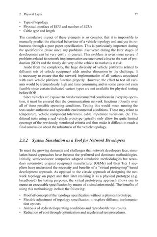 772  Physical Layer
•	 Type of topology
•	 Physical interface of ECU and number of ECUs
•	 Cable type and length
The cumulative impact of these elements is so complex that it is impossible to
manually predict the electrical behaviour of a vehicle topology and analyse its ro-
bustness through a pure paper specification. This is particularly important during
the specification phase since any problems discovered during the later stages of
development can be very costly to correct. This problem is even more severe if
problems related to network implementation are uncovered close to the start of pro-
duction (SOP) and the timely delivery of the vehicle to market is at risk.
Aside from the complexity, the huge diversity of vehicle platforms related to
different sets of vehicle equipment adds another dimension to the challenge. It
is necessary to ensure that the network implementation of all variants associated
with each vehicle platform function properly. However, the effort to test all vari-
ants would be tremendously high and time consuming and in some cases not even
feasible since certain dedicated variant types are not available for physical testing
before SOP.
Since vehicles are exposed to harsh environmental conditions in everyday opera-
tion, it must be ensured that the communication network functions robustly over
all of these possible operating conditions. Testing this would mean running the
tests under authentic and repeatable environmental conditions. These may relate to
temperature, vehicle component tolerances, cable impedance variations, etc. Tra-
ditional tests using a real vehicle prototype typically only allow for quite limited
coverage of the previously mentioned criteria and thus make it difficult to reach a
final conclusion about the robustness of the vehicle topology.
2.3.2 System Simulation as a Tool for Network Developers
To meet the growing demands and challenges that network developers face, simu-
lation-based approaches have become the preferred and dominant methodologies.
Initially, semiconductor companies adopted simulation methodologies but nowa-
days automotive original equipment manufacturer (OEMs) and their Tier 1 sup-
pliers have understood the necessity and benefits of a “virtual prototyping”-based
development approach. As opposed to the classic approach of designing the net-
work topology on paper and then later realizing it as a physical prototype (e.g.
breadboard) for testing purposes, the virtual prototyping approach allows one to
create an executable specification by means of a simulation model. The benefits of
using this methodology include the following:
•	 Proof of-concept of the topology specification without a physical prototype.
•	 Flexible adjustment of topology specification to explore different implementa-
tion options.
•	 Analysis of dedicated operating conditions and reproducible test results.
•	 Reduction of cost through optimization and accelerated test procedures.
 