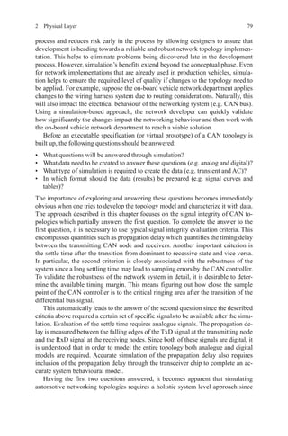 792  Physical Layer
process and reduces risk early in the process by allowing designers to assure that
development is heading towards a reliable and robust network topology implemen-
tation. This helps to eliminate problems being discovered late in the development
process. However, simulation’s benefits extend beyond the conceptual phase. Even
for network implementations that are already used in production vehicles, simula-
tion helps to ensure the required level of quality if changes to the topology need to
be applied. For example, suppose the on-board vehicle network department applies
changes to the wiring harness system due to routing considerations. Naturally, this
will also impact the electrical behaviour of the networking system (e.g. CAN bus).
Using a simulation-based approach, the network developer can quickly validate
how significantly the changes impact the networking behaviour and then work with
the on-board vehicle network department to reach a viable solution.
Before an executable specification (or virtual prototype) of a CAN topology is
built up, the following questions should be answered:
•	 What questions will be answered through simulation?
•	 What data need to be created to answer these questions (e.g. analog and digital)?
•	 What type of simulation is required to create the data (e.g. transient and AC)?
•	 In which format should the data (results) be prepared (e.g. signal curves and
tables)?
The importance of exploring and answering these questions becomes immediately
obvious when one tries to develop the topology model and characterize it with data.
The approach described in this chapter focuses on the signal integrity of CAN to-
pologies which partially answers the first question. To complete the answer to the
first question, it is necessary to use typical signal integrity evaluation criteria. This
encompasses quantities such as propagation delay which quantifies the timing delay
between the transmitting CAN node and receivers. Another important criterion is
the settle time after the transition from dominant to recessive state and vice versa.
In particular, the second criterion is closely associated with the robustness of the
system since a long settling time may lead to sampling errors by the CAN controller.
To validate the robustness of the network system in detail, it is desirable to deter-
mine the available timing margin. This means figuring out how close the sample
point of the CAN controller is to the critical ringing area after the transition of the
differential bus signal.
This automatically leads to the answer of the second question since the described
criteria above required a certain set of specific signals to be available after the simu-
lation. Evaluation of the settle time requires analogue signals. The propagation de-
lay is measured between the falling edges of the TxD signal at the transmitting node
and the RxD signal at the receiving nodes. Since both of these signals are digital, it
is understood that in order to model the entire topology both analogue and digital
models are required. Accurate simulation of the propagation delay also requires
inclusion of the propagation delay through the transceiver chip to complete an ac-
curate system behavioural model.
Having the first two questions answered, it becomes apparent that simulating
automotive networking topologies requires a holistic system level approach since
 