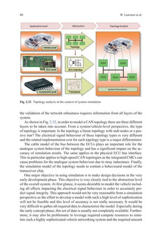 80 W. Lawrenz et al.
the validation of the network robustness requires information from all layers of the
system.
As shown in Fig. 2.32, in order to model a CAN topology there are three different
layers to be taken into account. From a system/vehicle-level perspective, the type
of topology is important. Is the topology a linear topology with stub nodes or a pas-
sive star? The electrical signal behaviour of these topology types is very different
and the related implementation cost for each topology type is a major differentiator.
The cable model of the bus between the ECUs plays an important role for the
analogue system behaviour of the topology and has a significant impact on the ac-
curacy of simulation results. The same applies to the physical ECU bus interface.
This in particular applies to high-speed CAN topologies as the integrated CMCs can
cause problems for the analogue system behaviour due to stray inductance. Finally,
the simulation model of the topology needs to contain a behavioural model of the
transceiver chip.
One major objective in using simulation is to make design decisions in the very
early development phase. This objective is very closely tied to the abstraction level
of the overall system. At first glance, it seems desirable to model the vehicle includ-
ing all effects impacting the electrical signal behaviour in order to accurately pre-
dict signal integrity. This approach would not be very reasonable from a simulation
perspective as the effort to develop a model with such a high level of sophistication
will not be feasible and this level of accuracy is not really necessary. It would be
very difficult to gather all required data to characterize the model. Especially during
the early concept phase, this set of data is usually not completely available. Further-
more, it may also be problematic to leverage required compute resources to simu-
late such a highly sophisticated vehicle networking system and the required amount
Fig. 2.32   Topology analysis in the context of system simulation
 