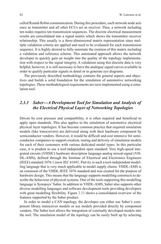 82 W. Lawrenz et al.
called Round-Robin communication. During this procedure, each network node acts
once as transmitter and all other ECUs act as receiver. Thus, a network including
ten nodes requires ten transmission sequences. The discrete electrical measurement
results are consolidated into a signal matrix which shows the transmitter–receiver
relationship. This usually is a three-dimensional matrix representation since mul-
tiple validation criteria are applied and need to be evaluated for each transmission
sequence. It is highly desired to fully automate the creation of this matrix including
a validation and reference scheme. This automated approach allows the network
developer to quickly gain an insight into the quality of the topology implementa-
tion with respect to the signal integrity. A validation using this discrete data is very
helpful; however, it is still necessary to have the analogue signal curves available in
order to qualify particular signals in detail or to generate eye diagrams.
The previously described methodology contains the general aspects and objec-
tives and builds a solid foundation for the simulation of automotive networking
topologies. These methodological requirements are next implemented using a simu-
lation tool.
2.3.3 Saber—A Development Tool for Simulation and Analysis of
the Electrical Physical Layer of Networking Topologies
Driven by cost pressure and compatibility, it is often required and beneficial to
apply open standards. This also applies to the simulation of automotive electrical
physical layer topologies. It has become common practice that required simulation
models (like transceivers) are delivered along with their hardware component by
semiconductor vendors. However, it would be difficult and cost intensive for semi-
conductor companies to support creation, testing and delivery of simulation models
for each of their customers with various dedicated model types. In this particular
case, it is prudent to use a tool-independent open standard. Very high-speed inte-
grated circuits (VHSIC) hardware description language-analog mixed-signal (VH-
DL-AMS), defined through the Institute of Electrical and Electronics Engineers
(IEEE) standard 1076.1 (now IEC 61691, Part 6), is such a tool-independent model-
ling language that is very much applicable to model supply chains. VHDL-AMS is
an extension of the VHDL-IEEE 1076 standard and was created for the purpose of
hardware design. This means that the language supports modelling constructs to de-
scribe the behaviour of physical systems. One of the tools supporting this modelling
language is Synopsys’ Saber. In addition to VHDL-AMS, Saber also supports other
diverse modelling languages and software development tools providing developers
with great modelling flexibility. Figure 2.33 shows a consolidated overview of the
features supported by the Saber product.
In order to model a CAN topology, the developer can either use Saber’s com-
ponent library transceiver models or use models provided directly by component
vendors. The Saber tool allows the integration of externally developed models into
the tool. The simulation model of the topology can be easily built up by selecting
 
