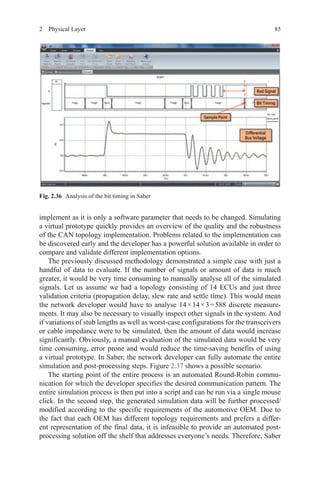 852  Physical Layer
implement as it is only a software parameter that needs to be changed. Simulating
a virtual prototype quickly provides an overview of the quality and the robustness
of the CAN topology implementation. Problems related to the implementation can
be discovered early and the developer has a powerful solution available in order to
compare and validate different implementation options.
The previously discussed methodology demonstrated a simple case with just a
handful of data to evaluate. If the number of signals or amount of data is much
greater, it would be very time consuming to manually analyse all of the simulated
signals. Let us assume we had a topology consisting of 14 ECUs and just three
validation criteria (propagation delay, slew rate and settle time). This would mean
the network developer would have to analyse 14 × 14 × 3 = 588 discrete measure-
ments. It may also be necessary to visually inspect other signals in the system. And
if variations of stub lengths as well as worst-case configurations for the transceivers
or cable impedance were to be simulated, then the amount of data would increase
significantly. Obviously, a manual evaluation of the simulated data would be very
time consuming, error prone and would reduce the time-saving benefits of using
a virtual prototype. In Saber, the network developer can fully automate the entire
simulation and post-processing steps. Figure 2.37 shows a possible scenario.
The starting point of the entire process is an automated Round-Robin commu-
nication for which the developer specifies the desired communication pattern. The
entire simulation process is then put into a script and can be run via a single mouse
click. In the second step, the generated simulation data will be further processed/
modified according to the specific requirements of the automotive OEM. Due to
the fact that each OEM has different topology requirements and prefers a differ-
ent representation of the final data, it is infeasible to provide an automated post-
processing solution off the shelf that addresses everyone’s needs. Therefore, Saber
Fig. 2.36   Analysis of the bit timing in Saber
 