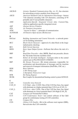 xii Abbreviations
ASCB-D	Avionics Standard Communications Bus, rev. D—bus structure
for networking avionics modules from Honeywell
ASCII	American Standard Code for Information Interchange—known
7-bit ­character encoding with 128 characters, consisting of 95
printable and 33 non-printable characters
ASIC	Application-Specific Integrated Circuit—also: Custom-Chip,
called an application-specific integrated circuit
ASP	 Abstract Service Primitive
ATA	 Air Transport Association
ATM	 “Anyone-to-Many”—principle of communication
AUTOSAR	 AUTomotive Open System ARchitecture
B
BACnet	Building Automation and Control Networks—a network proto-
col for building automation
BCC	Block Check Character—approval of a data block in the longi-
tudinal parity checking
BCI	 Bulk Current Injection
BIOS	Basic Input Output System—Software that allows the start of a
PC
BRP	Baud Rate Prescaler—also: BRPR, Baud rate prescaler, directs
the TQ-stroke from the oscillator clock
BSI	Boîtier de Servitude Intelligent—Acronym refers to the central
control unit in PSA PEUGEOT CITROËN
BSP	Bit Stream Processor—Bit stream processor, responsible for
serialization and deserialization of messages and the insertion
and removal of transport information (Stuff-Bits, CRC etc.)
BSW	 Basic Software
BTL	1) Bit Timing Logic
	 2) Backplane Transceiver Logic
BTR	 Bit Timing Register
BUSK	 Bus Coupler for decentralized heating control system GENIAX
C
CAN	 Controller Area Network
CAN_H	CAN High—also: CANH. One of the CAN bus lines, bus signal
with dominant at a higher potential than CAN-Low (CAN_L)
CAN_L	CAN Low—also: CANL. One of the CAN bus lines, bus signal
with dominant at a lower potential than CAN-High (CAN_H)
CAT	 Category (of Twisted-Pair-Cables)
CCT	CAN Conformance Tester—test control software of the CS
group for conformance testing of CAN controllers
CD	 Compact Disc
CEN	(Xilinx) CAN Enable—Bit in the software reset register (SRR),
that activates the CAN controller
 