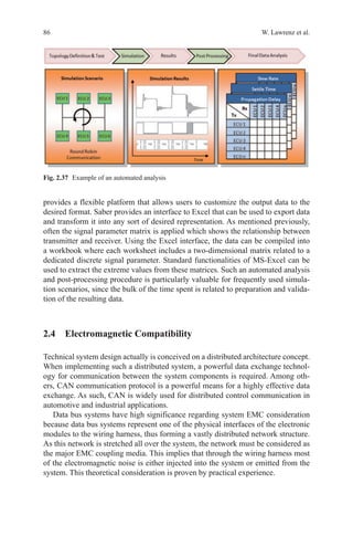86 W. Lawrenz et al.
provides a flexible platform that allows users to customize the output data to the
desired format. Saber provides an interface to Excel that can be used to export data
and transform it into any sort of desired representation. As mentioned previously,
often the signal parameter matrix is applied which shows the relationship between
transmitter and receiver. Using the Excel interface, the data can be compiled into
a workbook where each worksheet includes a two-dimensional matrix related to a
dedicated discrete signal parameter. Standard functionalities of MS-Excel can be
used to extract the extreme values from these matrices. Such an automated analysis
and post-processing procedure is particularly valuable for frequently used simula-
tion scenarios, since the bulk of the time spent is related to preparation and valida-
tion of the resulting data.
2.4 Electromagnetic Compatibility
Technical system design actually is conceived on a distributed architecture concept.
When implementing such a distributed system, a powerful data exchange technol-
ogy for communication between the system components is required. Among oth-
ers, CAN communication protocol is a powerful means for a highly effective data
exchange. As such, CAN is widely used for distributed control communication in
automotive and industrial applications.
Data bus systems have high significance regarding system EMC consideration
because data bus systems represent one of the physical interfaces of the electronic
modules to the wiring harness, thus forming a vastly distributed network structure.
As this network is stretched all over the system, the network must be considered as
the major EMC coupling media. This implies that through the wiring harness most
of the electromagnetic noise is either injected into the system or emitted from the
system. This theoretical consideration is proven by practical experience.
Fig. 2.37   Example of an automated analysis
 
