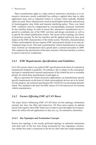 872  Physical Layer
These considerations apply to a high extent to automotive electronics as in au-
tomotive electronics mostly unshielded bus cabling is applied other than in other
application areas such as industrial control or avionics where typically shielded
cables are used. These characteristics result in much higher immission and emission
of electromagnetic stray fields and transient interfering pulses. These very harsh
EMC conditions must be compensated by correspondingly increased constraints
for bus interface design. In order to ensure this, automotive manufacturers are re-
quired to coordinate any of the EMC activities and design constraints as well as
to specify the related qualification criteria. The layout of bus topology, the choice
of protection circuitry for the bus interface and the applied transceiver have great
impact on the EMC characteristics of the whole system. Therefore, characterization
of these semiconductor devices requires EMC measurement already in an early de-
velopment stage of cars. This task is performed by vehicle manufacturers in various
ways. German car manufacturers have agreed upon a common procedure in 2009.
This comprises the specification of the basic structure of the bus interface as well as
its passive and active components.
2.4.1 EMC Requirements, Specifications and Guidelines
For CAN systems, there is no explicit EMC specification in the form of a national or
international standard or guideline. Nevertheless, this is subject to the correspond-
ing legal or manufacturers internal requirements of the related devices or assembly
groups, for which these specifications would apply to.
But as a speciality for vehicle electronics applications, car manufacturers specify
specific requirements on the basis of which semiconductor devices are to be tested.
For this purpose, the technical specification IEC 62228 TS was developed and pub-
lished. This standard is the basis for EMC release of CAN transceivers for German
vehicle manufacturers.
2.4.2 Factors Effecting EMC of CAN Buses
The major factors influencing EMC of CAN buses are bus topology, termination
concept, bus lines, bus filter and transceiver. All these areas require an optimal
layout with regard to their EMC behaviour in order to meet the higher level require-
ments for safety-relevant applications as they are, e.g. for automotive electronics.
2.4.2.1 Bus Topologies and Termination Concepts
Passive bus topology is the mostly preferred topology in industrial automation
with both ends of the bus lines being terminated by line impedance resistors.
Any further bus node is connected to the bus by short stub lines (high-impedance
 