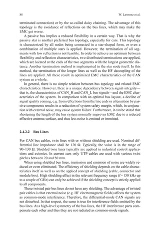 88 W. Lawrenz et al.
terminated connection) or by the so-called daisy chaining. The advantage of this
topology is the avoidance of reflections on the bus lines, which may make the
EMC get worse.
A passive bus implies a reduced flexibility in a certain way. That is why the
passive star is another preferred bus topology, especially for cars. This topology
is characterized by all nodes being connected in a star-shaped form, or even a
combination of multiple stars is applied. However, the termination of all seg-
ments with low reflection is not feasible. In order to achieve an optimum between
flexibility and reflection characteristics, two distributed terminations are applied,
which are located at the ends of the two segments with the largest geometric dis-
tance. Another termination method is implemented in the star node itself. In this
method, the termination of the longer lines as well as the HF decoupling of the
lines are applied. All these result in optimized EMC characteristics of the CAN
system as a whole.
In general, there is no simple relation between bus topology and related EMC
characteristics. However, there is a unique dependency between signal integrity—
that is, the characteristics of CAN_H and CAN_L bus signals—and the EMC char-
acteristics of the system. In comparison with an optimal bus layout, a decline of
signal quality coming, e.g. from reflections from the line ends or attenuation by pas-
sive components results in a reduction of system safety margin, which, in conjunc-
tion with external noise, may cause system failure. Furthermore, it can be stated that
shortening the length of the bus system normally improves EMC due to a reduced
effective antenna surface, and thus less noise is emitted or immitted.
2.4.2.2 Bus Lines
For CAN bus cables, twin lines with or without shielding are used. Nominal dif-
ferential line impedance shall be 120 Ω. Typically, the value is in the range of
90–130 Ω. Shielded twin lines typically are applied in industrial control applica-
tions and avionics. In current cars only UTP cables are used with various twist
pitches between 20 and 50 mm.
When using shielded bus lines, immission and emission of noise are widely re-
duced or even eliminated. The efficiency of shielding depends on the cable charac-
teristics itself as well as on the applied concept of shielding (cable, connector and
module box). High shielding effect in the relevant frequency range (f = 150 kHz up
to a couple of GHz) can only be achieved if the shielding concept is strictly applied
to all components.
These twisted pair bus lines do not have any shielding. The advantage of twisted
pair cables is that external noise (e.g. HF electromagnetic fields) affects the system
as common-mode interference. Therefore, the differential-mode CAN signals are
not disturbed. In that respect, the same is true for interference fields emitted by the
bus lines. At a high-level symmetry of the bus lines, the HF interference parts com-
pensate each other and thus they are not radiated as common-mode signals.
 