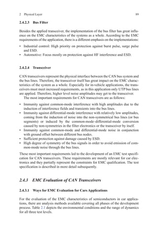 892  Physical Layer
2.4.2.3 Bus Filter
Besides the applied transceiver, the implementation of the bus filter has great influ-
ence on the EMC characteristics of the systems as a whole. According to the EMC
requirements of the application, there is a different emphasis on the implementations:
•	 Industrial control: High priority on protection against burst pulse, surge pulse
and ESD.
•	 Automotive: Focus mostly on protection against HF interference and ESD.
2.4.2.4 Transceiver
CAN transceivers represent the physical interface between the CAN bus system and
the bus lines. Therefore, the transceiver itself has great impact on the EMC charac-
teristics of the system as a whole. Especially for in-vehicle applications, the trans-
ceivers must meet increased requirements, as in this application only UTP bus lines
are applied. Therefore, higher level noise amplitudes may get to the transceiver.
The most important requirements for CAN transceivers are as follows:
•	 Immunity against common-mode interference with high amplitudes due to the
induction of interference fields and transients into the bus lines.
•	 Immunity against differential-mode interference with relatively low amplitudes,
coming from the induction of noise into the non-symmetrical bus lines (or bus
segments) or induced by the common-mode–differential-mode conversion
caused by non-symmetries in the filter electronics or the transceiver by itself.
•	 Immunity against common-mode and differential-mode noise in conjunction
with ground offset between different bus nodes.
•	 Sufficient protection against damage caused by ESD.
•	 High degree of symmetry of the bus signals in order to avoid emission of com-
mon-mode noise through the bus lines.
These most important requirements led to the development of an EMC test specifi-
cation for CAN transceivers. These requirements are mostly relevant for car elec-
tronics and they partially represent the constraints for EMC qualification. The test
specification is described in more detail subsequently.
2.4.3 EMC Evaluation of CAN Transceivers
2.4.3.1 Ways for EMC Evaluation for Cars Applications
For the evaluation of the EMC characteristics of semiconductors in car applica-
tions, there are analysis methods available covering all phases of the development
process. Table 2.1 depicts the environmental conditions and the range of dynamics
for all three test levels.
 