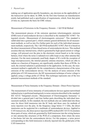 932  Physical Layer
making use of application-specific boundaries, any decision on the applicability of
the transceiver can be taken. In 2008, for the first time German car manufacturers
jointly had published such a specification of requirements, which, from that point
of time on, represents the basis for EMC release.
Measurement of Emissions in the Frequency Domain—1 Ω/150 Ω Method
The measurement process of the emission spectrum (electromagnetic emission
(EME) test) of semiconductor devices is described in the standard IEC 61967: “In-
tegrated circuits—Measurement of electromagnetic emissions”. This standard is
subdivided into a general part I, which contains general definitions for all measure-
ment methods, as well as into five further parts for each of the individual measure-
ment methods, respectively. The 1 Ω/150 Ω method (IEC 61967, Part 4) is based on
the direct measurement of lines-based noise of semiconductor devices. This method
assumes that any internal noise, which is generated by high-speed current or voltage
swings, will proceed over the pins to the electronic circuit board or to the wiring
harness, from where the noise is radiated over cable loops or any other antenna-like
structure. For the most commonly used body shapes of ICs (with the exception of
large microprocessors), the internal parasitic antenna structures, which are able to
radiate as a function of frequency, are significantly smaller than those of PCBs. As
such, the external radiation is predominant in the application. In this case, the mea-
surement method is applicable for the comprehensive characterization of the noise
emission of the semiconductor device. For the analysis of noise emission of the
global pins of CAN transceivers, the HF measurement technique of noise voltage is
applied, using a voltage probe of 150 Ω. This technique represents one of the two
potential measurement methods of the standard.
Measurement of Noise Immunity in the Frequency Domain—Direct Power Injection
The measurement of noise immunity of semiconductor devices against narrowband
radiated noise is performed analogously to noise emission described in the standard.
IEC 62132 “Integrated circuits—Measurement of Electromagnetic Immunity” is
divided into a general part I and four further parts describing the individual mea-
surement methods. In this standard, the test methods also are subdivided into those
ones for direct field immission into the IC body and those ones for methods of
noise injection over the pins. In the frequency range below f = 1 GHz, the direct
immission can be neglected for a multitude of semiconductor devices. Applied to
CAN transceivers, the direct power injection (DPI) method (IEC 62132-4) emulates
those parts of noise, which are generated by field immission into the wiring harness
or into antenna-like structures of the PCB of a component, from where the noise
is line-borne fed into the semiconductor device. For this purpose, a noise power
corresponding to this field immission is directly injected into the global pins of the
CAN transceiver.
 