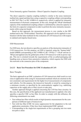 94 W. Lawrenz et al.
Noise Immunity against Transients—Direct Capacitive Impulse Coupling
The direct capacitive impulse coupling method is similar to the noise immission
method into signal and data lines using a capacitive coupling calliper corresponding
to ISO 7637 Part 3 or IEC 61000-4-4, respectively, which is applied for immunity
measurement of electronic components. In this case, though the 100-pF distributed
capacity of the standardized coupling calliper is substituted by a discrete capacity in
the form of a capacitor component in order to perform the noise immunity measure-
ments while using test boards.
Based on this approach, the measurement process is very similar to the DPI
method and to the 150-Ω method. Therefore, this approach can be applied in com-
bination with the latter methods for the evaluation of CAN transceivers with respect
to radiated and impulse-based noise.
ESD Measurement
For ESD tests, the test directive specifies an analysis of the destruction immunity of
CAN transceivers. For this purpose, an ESD is required, using the “human body”
model (HBM) corresponding to IEC 61000-4-2 (R = 330 Ω, C = 150 pF and tan ca.
700 ps) and applied onto the global pins of the CAN transceiver with no power sup-
ply. This test is oriented towards the requirements of the so-called packaging and
handling tests as known from automotive industries, which requires the ESD with
this network to the connector pins of the component.
2.4.3.3 Basic Test Procedure for EMC Evaluation of CAN
Basic Thoughts
The basic approach to an EMC evaluation of CAN transceivers shall result in a test
close to application while using IC measurement methods which are oriented on the
test constraints and requirements for the higher level measurements of components
and vehicles. For this purpose, the transceiver basically is tested by connecting to
a minimum circuitry as specified by the semiconductor supplier (e.g. stabilizing
capacitors at the supply pins or filter circuit at wake pin).
Another approach though is applied concerning the CAN bus lines circuitry: In
this case, the specification of the applicant (car manufacturer) is applied, who only
specifies a specific CMC as bus filter. In order to comply with this influence, the
following commitment was made:
•	 Test without bus filter which results in high dynamics measurement for the com-
parison of different types of transceivers.
•	 Test with bus filter (CMC for noise suppression) for the adaptation to the real
application constraints, if they have been implemented EMC optimal.
•	 Corresponding to the single-test requirements at first a grouping into two main
test parts is done:
 