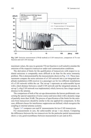 102 W. Lawrenz et al.
maximum values, the easy-to-generate TX test function is well suited to emulate the
emission of the respective transceiver under real communication conditions.
The derivation of limits for the qualification of transceivers with respect to ra-
diated emissions is comparably more difficult to do than for the noise immunity
problem. This is demonstrated by the measurements shown in Fig. 2.46. These mea-
surements compare the noise emission of a CAN network into a car-integrated am-
plitude modulation (AM) receiver in a passenger car for two different installations
of a CAN network within the car. The set-up 1 represents an unfavourable layout
with a short distance between a small CAN network and the integrated antenna. In
set-up 2, a big CAN network was implemented, which, however, has a larger special
distance to the antenna.
The comparison of both of the set-ups demonstrates the known problematic con-
cerning the special separation of noise source and noise drain with a dynamic range
of partially more than 30 dB. The process of specification of the limits for the emis-
sion from transceivers should be similar to the one applied for components. In this
case, different classes for interference suppression are defined, which recognize the
coupling to internal antenna systems.
Figure 2.47 compares cars and IC measurements for two CAN transceivers.
For measurements in cars, the unfavourable set-up 1 was chosen. Comparing
the differences between the two transceivers for the particular partial measurement
shows a very good resemblance between measurement in cars and on ICs.
Fig. 2.45   Emission measurement (150-Ω method) at CAN transceivers, comparison of Tx test
function and real CAN message
 