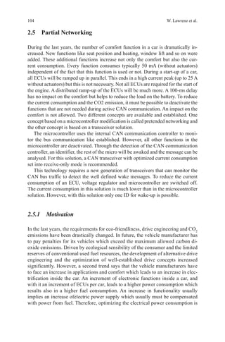 104 W. Lawrenz et al.
2.5 Partial Networking
During the last years, the number of comfort function in a car is dramatically in-
creased. New functions like seat position and heating, window lift and so on were
added. These additional functions increase not only the comfort but also the cur-
rent consumption. Every function consumes typically 50 mA (without actuators)
independent of the fact that this function is used or not. During a start-up of a car,
all ECUs will be ramped up in parallel. This ends in a high current peak (up to 25 A
without actuators) but this is not necessary. Not all ECUs are required for the start of
the engine. A distributed ramp-up of the ECUs will be much more. A 100-ms delay
has no impact on the comfort but helps to reduce the load on the battery. To reduce
the current consumption and the CO2 emission, it must be possible to deactivate the
functions that are not needed during active CAN communication. An impact on the
comfort is not allowed. Two different concepts are available and established. One
concept based on a microcontroller modification is called pretended networking and
the other concept is based on a transceiver solution.
The microcontroller uses the internal CAN communication controller to moni-
tor the bus communication like established. However, all other functions in the
microcontroller are deactivated. Through the detection of the CAN communication
controller, an identifier, the rest of the micro will be awaked and the message can be
analysed. For this solution, a CAN transceiver with optimized current consumption
set into receive-only mode is recommended.
This technology requires a new generation of transceivers that can monitor the
CAN bus traffic to detect the well defined wake messages. To reduce the current
consumption of an ECU, voltage regulator and microcontroller are switched off.
The current consumption in this solution is much lower than in the microcontroller
solution. However, with this solution only one ID for wake-up is possible.
2.5.1 Motivation
In the last years, the requirements for eco-friendliness, drive engineering and CO2
emissions have been drastically changed. In future, the vehicle manufacturer has
to pay penalties for its vehicles which exceed the maximum allowed carbon di-
oxide emissions. Driven by ecological sensibility of the consumer and the limited
reserves of conventional used fuel resources, the development of alternative drive
engineering and the optimization of well-established drive concepts increased
significantly. However, a second trend says that the vehicle manufacturers have
to face an increase in applications and comfort which leads to an increase in elec-
trification inside the car. An increment of electronic functions inside a car, and
with it an increment of ECUs per car, leads to a higher power consumption which
results also in a higher fuel consumption. An increase in functionality usually
implies an increase ofelectric power supply which usually must be compensated
with power from fuel. Therefore, optimizing the electrical power consumption is
 
