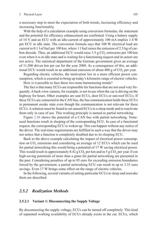 1052  Physical Layer
a necessary step to meet the expectation of both trends, increasing efficiency and
increasing functionality.
With the help of a calculation example using conversion formulae, the statement
and the potential for efficiency enhancement are confirmed. Using a battery supply
of 14 V and an ECU with an idle-current of approximately 100 mA implies 1.4 W
per ECU in idle state. The conversion formula says that 100 W electrical load are
current to 0.1 l of fuel per 100 km, where 1 l fuel raises the emission of 2.5 kg of car-
bon dioxide. Thus, an additional ECU would raise 3.5 g CO2
emissions per 100 km
even when it is in idle state and is waiting for a functioning request and its actors are
not active. The statistical department of the German government gives an average
of 11,500 driven km per car for the year 2008. As a consequence of this, an addi-
tional ECU would result in an additional emission of about 400 g of CO2
per year.
Regarding electric vehicles, the motivation lies in a more efficient power con-
sumption, which is essential to bring up today’s kilometre range of electric vehicles.
How is it possible to face these two none-harmonizing trends?
The fact is that many ECUs are responsible for functions that are not used very fre-
quently.Aback-view camera, for example, is not in use when the car is driving on the
highway for hours. Other examples are seat ECUs, door ECUs or sun-roof ECUs. If
these ECUs are connected to the CAN bus, the bus communication holds these ECUs
in permanent awake state even though the communication is not relevant for these
ECUs.Asolution must be found to set unused ECUs to a sleep mode and to reactivate
them only in case of use. This working principle is named as partial networking.
Figure 2.48 shows the potential of a CAN bus with partial networking. None-
used functions result in sleeping of the corresponding ECU. In case of a functional
request, the corresponding ECU is woken up. This can happen without any notice of
the driver. The real-time requirements are fulfilled in such a way that the driver may
not notice that a function is completely disabled due to its sleeping ECU.
Back to the above example calculating the impact of electrical power consump-
tion on CO2
emissions and considering an average of 12 ECUs which can be used
for partial networking this would bring a potential of 17 W saving electrical power.
This would result in approximately 0.42 g CO2
per km and in 5 g CO2
per year. Even
high-saving potentials of more than a gram for partial networking are presented in
the past. Considering penalties of up to 95 euro for exceeding emission boundaries
forced by the government, a partial networking ECU can result in up to 3.33 euro
savings. Even 17 W brings some effect on the range of electric vehicles.
In the following, several variants of setting particular ECUs to sleep and reawake
them are described.
2.5.2 Realization Methods
2.5.2.1 Variant 1: Disconnecting the Supply Voltage
By disconnecting the supply voltage, ECUs can be turned off completely. This kind
of separated working availability of ECUs already exists in the car. ECUs, which
 