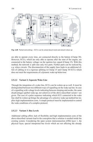 106 W. Lawrenz et al.
are able to operate every time, are connected directly to the battery (Clamp 30).
However, ECUs, which are only able to operate after the start of the engine, are
connected to the battery voltage via the ignition key signal (Clamp 15). With this
method, the network is split into only two parts. Further parts can be realized by,
e.g. relays circuits. The disconnection of the supply lines leads to an additional ef-
fort of cabling or to a rigorous splitting in Clamp 15 and Clamp 30 ECUs which
does not meet the requirements of a dynamic wake-up behaviour.
2.5.2.2 Variant 2: Separate Wake Line
Through the integration of a wake line, ECUs can be woken up as well. It must be
distinguished between two different ways of signalling on the wake-up line. In case
of a signalling with voltage levels indicating between sleeping and awake, the same
disadvantages (global wake-up, not selective) of the above-described variant 1 are
given. The case of a pulse sequence indicating which ECU connected to the wake
line shall be woken up brings the advantage of a selective wake-up method but im-
plies high implementation costs. A simple protocol must be implemented to control
the wake conditions of a complex protocol.
2.5.2.3 Variant 3: Bus Levels
Additional cabling effort, lack of flexibility and high implementation costs of the
above-described variants lead to the conception that a solution is needed inside the
existing system. Considering the open system interconnection (OSI) layer 1, the
physical layer, special interpreted bus levels which are not affecting the already
Fig. 2.48   Partial networking—ECUs can be aimed deactivated and aimed woken up
 