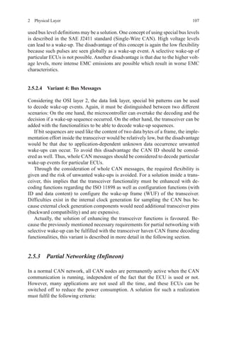 1072  Physical Layer
used bus level definitions may be a solution. One concept of using special bus levels
is described in the SAE J2411 standard (Single-Wire CAN). High voltage levels
can lead to a wake-up. The disadvantage of this concept is again the low flexibility
because such pulses are seen globally as a wake-up event. A selective wake-up of
particular ECUs is not possible. Another disadvantage is that due to the higher volt-
age levels, more intense EMC emissions are possible which result in worse EMC
characteristics.
2.5.2.4 Variant 4: Bus Messages
Considering the OSI layer 2, the data link layer, special bit patterns can be used
to decode wake-up events. Again, it must be distinguished between two different
scenarios: On the one hand, the microcontroller can overtake the decoding and the
decision if a wake-up sequence occurred. On the other hand, the transceiver can be
added with the functionalities to be able to decode wake-up sequences.
If bit sequences are used like the content of two data bytes of a frame, the imple-
mentation effort inside the transceiver would be relatively low, but the disadvantage
would be that due to application-dependent unknown data occurrence unwanted
wake-ups can occur. To avoid this disadvantage the CAN ID should be consid-
ered as well. Thus, whole CAN messages should be considered to decode particular
wake-up events for particular ECUs.
Through the consideration of whole CAN messages, the required flexibility is
given and the risk of unwanted wake-ups is avoided. For a solution inside a trans-
ceiver, this implies that the transceiver functionality must be enhanced with de-
coding functions regarding the ISO 11898 as well as configuration functions (with
ID and data content) to configure the wake-up frame (WUF) of the transceiver.
Difficulties exist in the internal clock generation for sampling the CAN bus be-
cause external clock generation components would need additional transceiver pins
(backward compatibility) and are expensive.
Actually, the solution of enhancing the transceiver functions is favoured. Be-
cause the previously mentioned necessary requirements for partial networking with
selective wake-up can be fulfilled with the transceiver haven CAN frame decoding
functionalities, this variant is described in more detail in the following section.
2.5.3 Partial Networking (Infineon)
In a normal CAN network, all CAN nodes are permanently active when the CAN
communication is running, independent of the fact that the ECU is used or not.
However, many applications are not used all the time, and these ECUs can be
switched off to reduce the power consumption. A solution for such a realization
must fulfil the following criteria:
 
