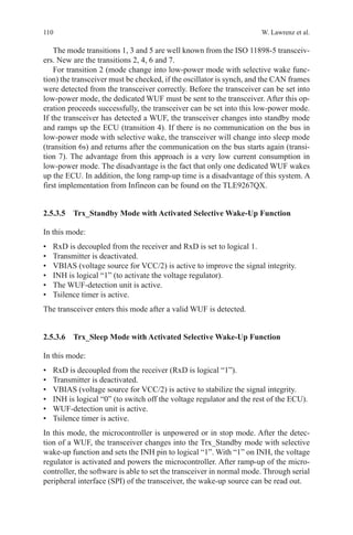 110 W. Lawrenz et al.
The mode transitions 1, 3 and 5 are well known from the ISO 11898-5 transceiv-
ers. New are the transitions 2, 4, 6 and 7.
For transition 2 (mode change into low-power mode with selective wake func-
tion) the transceiver must be checked, if the oscillator is synch, and the CAN frames
were detected from the transceiver correctly. Before the transceiver can be set into
low-power mode, the dedicated WUF must be sent to the transceiver. After this op-
eration proceeds successfully, the transceiver can be set into this low-power mode.
If the transceiver has detected a WUF, the transceiver changes into standby mode
and ramps up the ECU (transition 4). If there is no communication on the bus in
low-power mode with selective wake, the transceiver will change into sleep mode
(transition 6s) and returns after the communication on the bus starts again (transi-
tion 7). The advantage from this approach is a very low current consumption in
low-power mode. The disadvantage is the fact that only one dedicated WUF wakes
up the ECU. In addition, the long ramp-up time is a disadvantage of this system. A
first implementation from Infineon can be found on the TLE9267QX.
2.5.3.5 Trx_Standby Mode with Activated Selective Wake-Up Function
In this mode:
•	 RxD is decoupled from the receiver and RxD is set to logical 1.
•	 Transmitter is deactivated.
•	 VBIAS (voltage source for VCC/2) is active to improve the signal integrity.
•	 INH is logical “1” (to activate the voltage regulator).
•	 The WUF-detection unit is active.
•	 Tsilence timer is active.
The transceiver enters this mode after a valid WUF is detected.
2.5.3.6 Trx_Sleep Mode with Activated Selective Wake-Up Function
In this mode:
•	 RxD is decoupled from the receiver (RxD is logical “1”).
•	 Transmitter is deactivated.
•	 VBIAS (voltage source for VCC/2) is active to stabilize the signal integrity.
•	 INH is logical “0” (to switch off the voltage regulator and the rest of the ECU).
•	 WUF-detection unit is active.
•	 Tsilence timer is active.
In this mode, the microcontroller is unpowered or in stop mode. After the detec-
tion of a WUF, the transceiver changes into the Trx_Standby mode with selective
wake-up function and sets the INH pin to logical “1”. With “1” on INH, the voltage
regulator is activated and powers the microcontroller. After ramp-up of the micro-
controller, the software is able to set the transceiver in normal mode. Through serial
peripheral interface (SPI) of the transceiver, the wake-up source can be read out.
 