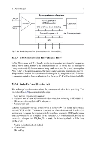 1112  Physical Layer
2.5.3.7 CAN Communication Timer (Tsilence Timer)
In Trx_Sleep mode and Trx_Standby mode, the transceiver monitors the bus perma-
nently on bus traffic. If there is no communication for 1 s on the bus, the transceiver
changes automatically into the normal sleep mode to reduce the power consumption.
After restart of the communication, the transceiver awakes and changes into the Trx_
Sleep mode to monitor the bus communication again. To be synchronized, five trans-
ceivers need up to five frames.After these five frames, a WUF will be detected reliable.
2.5.3.8 Wake-Up-Frame Detection Unit
The wake-up-detection unit monitors the bus communication like a watchdog. This
block (see Fig. 2.50) contains the following:
•	 Low current consumption receiver
•	 Receiver part of the CAN communication controller according to ISO 11898-1
•	 High -precision oscillator (1 % tolerance)
•	 Comparison unit
Before a microcontroller sets a transceiver in the new PN_Trx mode, he/she hands
over the WUF via SPI. The current consumption of the detection unit is reduced to
a minimum. However, the requirements for oscillator tolerance, EMC performance
and ESD robustness are as high as for the standard CAN communication. Before the
transceiver changes into PN_Trx_Sleep mode, the following checks will be done
on the WUF:
•	 Cyclic redundancy check (CRC)
•	 Frame check
•	 Bit stuffing
Fig. 2.50   Block diagram of the new selective wake function block
 