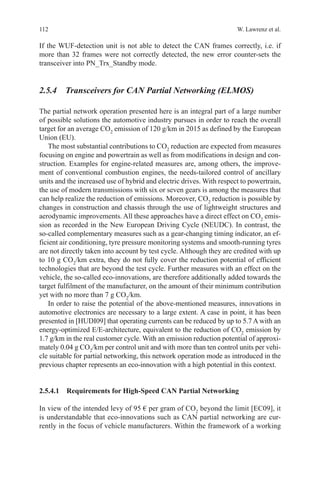 112 W. Lawrenz et al.
If the WUF-detection unit is not able to detect the CAN frames correctly, i.e. if
more than 32 frames were not correctly detected, the new error counter-sets the
transceiver into PN_Trx_Standby mode.
2.5.4 Transceivers for CAN Partial Networking (ELMOS)
The partial network operation presented here is an integral part of a large number
of possible solutions the automotive industry pursues in order to reach the overall
target for an average CO2
emission of 120 g/km in 2015 as defined by the European
Union (EU).
The most substantial contributions to CO2
reduction are expected from measures
focusing on engine and powertrain as well as from modifications in design and con-
struction. Examples for engine-related measures are, among others, the improve-
ment of conventional combustion engines, the needs-tailored control of ancillary
units and the increased use of hybrid and electric drives. With respect to powertrain,
the use of modern transmissions with six or seven gears is among the measures that
can help realize the reduction of emissions. Moreover, CO2
reduction is possible by
changes in construction and chassis through the use of lightweight structures and
aerodynamic improvements. All these approaches have a direct effect on CO2
emis-
sion as recorded in the New European Driving Cycle (NEUDC). In contrast, the
so-called complementary measures such as a gear-changing timing indicator, an ef-
ficient air conditioning, tyre pressure monitoring systems and smooth-running tyres
are not directly taken into account by test cycle. Although they are credited with up
to 10 g CO2
/km extra, they do not fully cover the reduction potential of efficient
technologies that are beyond the test cycle. Further measures with an effect on the
vehicle, the so-called eco-innovations, are therefore additionally added towards the
target fulfilment of the manufacturer, on the amount of their minimum contribution
yet with no more than 7 g CO2
/km.
In order to raise the potential of the above-mentioned measures, innovations in
automotive electronics are necessary to a large extent. A case in point, it has been
presented in [HUDI09] that operating currents can be reduced by up to 5.7 A with an
energy-optimized E/E-architecture, equivalent to the reduction of CO2
emission by
1.7 g/km in the real customer cycle. With an emission reduction potential of approxi-
mately 0.04 g CO2
/km per control unit and with more than ten control units per vehi-
cle suitable for partial networking, this network operation mode as introduced in the
previous chapter represents an eco-innovation with a high potential in this context.
2.5.4.1 Requirements for High-Speed CAN Partial Networking
In view of the intended levy of 95 € per gram of CO2
beyond the limit [EC09], it
is understandable that eco-innovations such as CAN partial networking are cur-
rently in the focus of vehicle manufacturers. Within the framework of a working
 