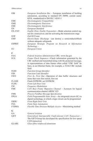 xv
EIB	European Installation Bus – European installation of building
automation, according to standard EN 50090, current name:
KNX, standardized in ISO/IEC 14543-3
EMC	 Electromagnetic Compatibility
EME	 Electromagnetic Emissions
EMI	 Electromagnetic Interference
EN	European Standard
EN, ENT	Enable (Not), Enable Transmitter—Mode selection control sig-
nal for a transceiver, and for activating the transmission stage
EOF	 End Of Frame
ESD	Electro-Static Discharge –can destroy a semiconductorblock
without adequate safeguards
ESPRIT	European Strategic Program on Research in Information
­Technology –
EU	 European Union
F
FAA	 Federal Aviation Administration URL: www.faa.gov
FCS	Frame Check Sequence—Check information generated by the
CRC method and transmitted along with the protected message,
in representations of data frames often called “CRC field” be
lines, in an Ethernet frame, for example, a 32-bit CRC include
field
FGID	 Function Group Identifier
FID	 Function Code Identifier
FIFO	First In, First Out—Operation of data buffer structures and
items that were first stored, first out
FLASH	 Flash-EEPROM, see EEPROM
FLDU	 Front Left Door Unit
FM	 Frequency Modulation
FMC	CAN Base Frame Migration Channel – Acronym for logical
communication channel ARINC 825
FMS	 Process Fieldbus Message Specification
FPGA	Field Programmable Gate Array—An integrated circuit (IC) in
digital technology, in which a logic circuit can be programmed
FRDU	 Front Right Door Unit
FSA	 Finite State Automation
FTDMA	 Flexible Time Division Multiple Access—Minislotting method
G
GA	 General Aviation
GIFT	Generalized Interoperable Fault-tolerant CAN Transceiver—
The GIFT-Group has developed the specification for low-speed
CAN transceiver
GLARE	 Glass-fibre reinforced aluminium
Abbreviations
 