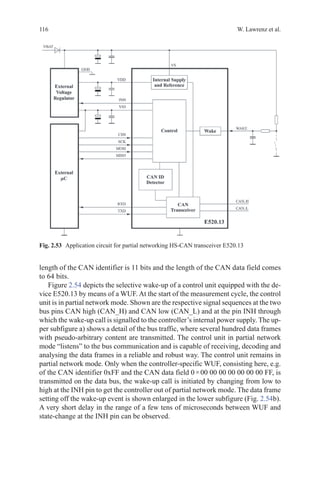 116 W. Lawrenz et al.
length of the CAN identifier is 11 bits and the length of the CAN data field comes
to 64 bits.
Figure 2.54 depicts the selective wake-up of a control unit equipped with the de-
vice E520.13 by means of a WUF. At the start of the measurement cycle, the control
unit is in partial network mode. Shown are the respective signal sequences at the two
bus pins CAN high (CAN_H) and CAN low (CAN_L) and at the pin INH through
which the wake-up call is signalled to the controller’s internal power supply. The up-
per subfigure a) shows a detail of the bus traffic, where several hundred data frames
with pseudo-arbitrary content are transmitted. The control unit in partial network
mode “listens” to the bus communication and is capable of receiving, decoding and
analysing the data frames in a reliable and robust way. The control unit remains in
partial network mode. Only when the controller-specific WUF, consisting here, e.g.
of the CAN identifier 0xFF and the CAN data field 0 × 00 00 00 00 00 00 00 FF, is
transmitted on the data bus, the wake-up call is initiated by changing from low to
high at the INH pin to get the controller out of partial network mode. The data frame
setting off the wake-up event is shown enlarged in the lower subfigure (Fig. 2.54b).
A very short delay in the range of a few tens of microseconds between WUF and
state-change at the INH pin can be observed.
Fig. 2.53   Application circuit for partial networking HS-CAN transceiver E520.13
 