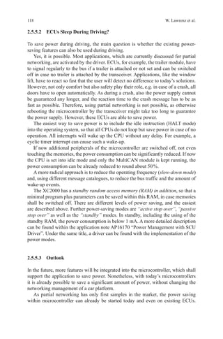 118 W. Lawrenz et al.
2.5.5.2 ECUs Sleep During Driving?
To save power during driving, the main question is whether the existing power-
saving features can also be used during driving.
Yes, it is possible. Most applications, which are currently discussed for partial
networking, are activated by the driver. ECUs, for example, the trailer module, have
to signal regularly to the bus if a trailer is attached or not set and can be switched
off in case no trailer is attached by the transceiver. Applications, like the window
lift, have to react so fast that the user will detect no difference to today’s solutions.
However, not only comfort but also safety play their role, e.g. in case of a crash, all
doors have to open automatically. As during a crash, also the power supply cannot
be guaranteed any longer, and the reaction time to the crash message has to be as
fast as possible. Therefore, using partial networking is not possible, as otherwise
rebooting the microcontroller by the transceiver might take too long to guarantee
the power supply. However, these ECUs are able to save power.
The easiest way to save power is to include the idle instruction (HALT mode)
into the operating system, so that all CPUs do not loop but save power in case of no
operation. All interrupts will wake up the CPU without any delay. For example, a
cyclic timer interrupt can cause such a wake-up.
If now additional peripherals of the microcontroller are switched off, not even
touching the memories, the power consumption can be significantly reduced. If now
the CPU is set into idle mode and only the MultiCAN module is kept running, the
power consumption can be already reduced to round about 50 %.
A more radical approach is to reduce the operating frequency (slow-down mode)
and, using different message catalogues, to reduce the bus traffic and the amount of
wake-up events.
The XC2000 has a standby random access memory (RAM) in addition, so that a
minimal program plus parameters can be saved within this RAM, in case memories
shall be switched off. There are different levels of power saving, and the easiest
are described above. Further power-saving modes are “active stop over”, “passive
stop over” as well as the “standby” modes. In standby, including the using of the
standby RAM, the power consumption is below 1 mA. A more detailed description
can be found within the application note AP16170 “Power Management with SCU
Driver”. Under the same title, a driver can be found with the implementation of the
power modes.
2.5.5.3 Outlook
In the future, more features will be integrated into the microcontroller, which shall
support the application to save power. Nonetheless, with today’s microcontrollers
it is already possible to save a significant amount of power, without changing the
networking management of a car platform.
As partial networking has only first samples in the market, the power saving
within microcontroller can already be started today and even on existing ECUs.
 