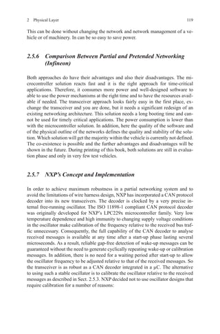 1192  Physical Layer
This can be done without changing the network and network management of a ve-
hicle or of machinery. In can be so easy to save power.
2.5.6 Comparison Between Partial and Pretended Networking
(Infineon)
Both approaches do have their advantages and also their disadvantages. The mi-
crocontroller solution reacts fast and it is the right approach for time-critical
applications. Therefore, it consumes more power and well-designed software to
able to use the power mechanisms at the right time and to have the resources avail-
able if needed. The transceiver approach looks fairly easy in the first place, ex-
change the transceiver and you are done, but it needs a significant redesign of an
existing networking architecture. This solution needs a long booting time and can-
not be used for timely critical applications. The power consumption is lower than
with the microcontroller solution. In addition, here the quality of the software and
of the physical outline of the networks defines the quality and stability of the solu-
tion. Which solution will get the majority within the vehicle is currently not defined.
The co-existence is possible and the further advantages and disadvantages will be
shown in the future. During printing of this book, both solutions are still in evalua-
tion phase and only in very few test vehicles.
2.5.7 NXP’s Concept and Implementation
In order to achieve maximum robustness in a partial networking system and to
avoid the limitations of wire harness design, NXP has incorporated a CAN protocol
decoder into its new transceivers. The decoder is clocked by a very precise in-
ternal free-running oscillator. The ISO 11898-1 compliant CAN protocol decoder
was originally developed for NXP’s LPC229x microcontroller family. Very low
temperature dependence and high immunity to changing supply voltage conditions
in the oscillator make calibration of the frequency relative to the received bus traf-
fic unnecessary. Consequently, the full capability of the CAN decoder to analyse
received messages is available at any time after a start-up phase lasting several
microseconds. As a result, reliable gap-free detection of wake-up messages can be
guaranteed without the need to generate cyclically repeating wake-up or calibration
messages. In addition, there is no need for a waiting period after start-up to allow
the oscillator frequency to be adjusted relative to that of the received messages. So
the transceiver is as robust as a CAN decoder integrated in a µC. The alternative
to using such a stable oscillator is to calibrate the oscillator relative to the received
messages as described in Sect. 2.5.3. NXP decided not to use oscillator designs that
require calibration for a number of reasons:
 