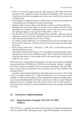 120 W. Lawrenz et al.
•	 Jitter on the received edges caused by radio frequency (RF) fields lowers the
precision of the calibration result; increasing the immunity of the transceiver
would increase current consumption and, in any case, could only be achieved to
a limited extent.
•	 Oversampling is needed to achieve a sufficient level of precision; the higher the
oversampling rate, the higher the current consumption.
•	 Ringing on the recessive edges means that they cannot be used for calibration.
•	 Messages that occur after silence on the bus are not defined and thus can be
transmitted in a number of different formats; in the worst case, there are only
four dominant edges in a message (ID = 0E0h, RTR = 1, DLC = 1).
•	 The ID field can be disturbed by arbitration and, therefore, cannot be used for
calibration; moreover, the non-calibrated receiver does not know where the ID
field ends (note that the ID can be 11 bit or 29 bit).
•	 Car makers require calibration to be completed by the time five messages have
been received; otherwise, start-up will take too long and wake-up events might
be missed.
•	 Errors such as “stuff error”, “form error”, “CRC error” or error frames can dis-
turb the calibration process.
•	 Transmitter clock tolerances (up to ± 0.5 % according to SAE bit-timing require-
ments) lead to errors in the calibration results. This is critical when the receiver
clock has been tuned to a slow sender and the wake-up message is sent by a fast
sender (or vice versa).
NXP transceivers with partial networking have the same state diagram as standard
transceivers like the TJA1041(A) or TJA1043. So the familiar “normal”, “standby”
and “sleep” modes are available in the new transceiver generation. The only differ-
ence is in the wake-up mechanism; the new transceivers will only respond to the
configured WUFs.
To achieve good emission performance throughout the system, pins CAN_H and
CAN_L are biased towards 2.5 V when the transceiver is in a low-power mode
(standby or sleep) and bus traffic is being monitored for wake-up messages. Bias-
ing is turned off automatically if the bus is silent for more than a second. Standard
transceivers always terminate the CAN_H and CAN_L pins to GND when in a
low-power mode, enforcing a common-mode step with every message transmitted
on the bus.
2.6 Transceiver Implementations
2.6.1 Implementation Example TLE 6254 3G (ISO
11898-3)
TLE 6254-3G is a standard low-speed CAN transceiver of Infineon technologies
with an excellent EMC performance and a high ESD robustness. All transceiver
 