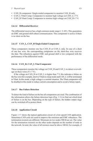 1232  Physical Layer
•	 CAN_H comparator: Single-ended comparator to monitor CAN_H only.
•	 CAN_L Vbatt Comp: Comparator to monitor high voltage on CAN_L  7 V.
•	 CAN_H Vbatt Comp: Comparator to monitor high voltage on CAN_H  7 V.
2.6.1.4 Differential Receiver
The differential receiver has a high common-mode range (−2–6V). This guarantees
an EMC and ground shift robust communication. This comparator is active if there
is no short on the bus.
2.6.1.5 CAN_L, CAN_H Single-Ended Comparator
These comparators monitor one bus CAN_H or CAN_L only. In case of a short
of one bus wire, the corresponding comparator on the short-free wire receives
the data. The robustness against EMC and ground shift is low compared with the
performance of the differential mode.
2.6.1.6 CAN_H, CAN_L Vbat Comparator
These comparators monitor the voltage on CAN_H and CAN_L to detect overvolt-
age on these wires (V  7 V).
If the voltage on CAN_H or CAN_L is higher than 7 V, this indicates a failure on
the bus wire (for example, short to Vbatt) in sleep mode and CAN_Lwill be terminated
to Vbatt. In this mode, a high voltage is a normal situation. The Vbatt comparator will
be disabled in this mode to reduce current consumption and to avoid a failure report.
2.6.1.7 Bus Failure Detection
To detect the kind of failure on the bus all comparators are used. The combination of
the information allows the failure detection logic (Fig. 2.56) to find out which kind
of failure is on the bus. Depending on the type of failure, the hidden output stage
can be switched off to protect them.
2.6.1.8 Application Circuit
Figure 2.57 shows the typical application circuit of a low-speed CAN application.
Sometimes CAN coils are used to improve the emission and EMC robustness. The
termination resistors are different. Minimum on two nodes 500 Ω are set. The value
for the termination resistors on the other nodes depends on the number of node in
the network. In total, the value of all resistors must be above 100 Ω. For example, if
 