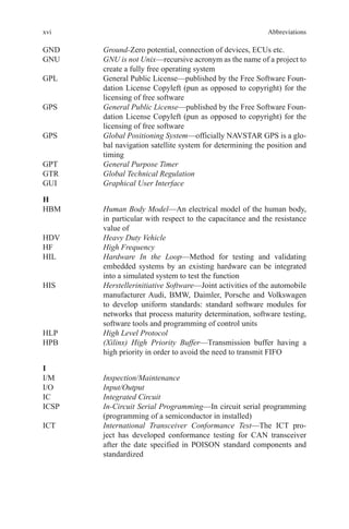 xvi
GND	 Ground-Zero potential, connection of devices, ECUs etc.
GNU	GNU is not Unix—recursive acronym as the name of a project to
create a fully free operating system
GPL	General Public License—published by the Free Software Foun-
dation License Copyleft (pun as opposed to copyright) for the
licensing of free software
GPS	General Public License—published by the Free Software Foun-
dation License Copyleft (pun as opposed to copyright) for the
licensing of free software
GPS	Global Positioning System—officially NAVSTAR GPS is a glo-
bal navigation satellite system for determining the position and
timing
GPT	 General Purpose Timer
GTR	 Global Technical Regulation
GUI	 Graphical User Interface
H
HBM	Human Body Model—An electrical model of the human body,
in particular with respect to the capacitance and the resistance
value of
HDV	 Heavy Duty Vehicle
HF	 High Frequency
HIL	Hardware In the Loop—Method for testing and validating
embedded systems by an existing hardware can be integrated
into a simulated system to test the function
HIS	Herstellerinitiative Software—Joint activities of the automobile
manufacturer Audi, BMW, Daimler, Porsche and Volkswagen
to develop uniform standards: standard software modules for
networks that process maturity determination, software testing,
software tools and programming of control units
HLP	 High Level Protocol
HPB	(Xilinx) High Priority Buffer—Transmission buffer having a
high priority in order to avoid the need to transmit FIFO
I
I/M	 Inspection/Maintenance
I/O	 Input/Output
IC	 Integrated Circuit
ICSP	In-Circuit Serial Programming—In circuit serial programming
(programming of a semiconductor in installed)
ICT	International Transceiver Conformance Test—The ICT pro-
ject has developed conformance testing for CAN transceiver
after the date specified in POISON standard components and
standardized
Abbreviations
 