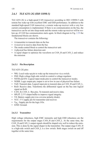 128 W. Lawrenz et al.
2.6.3 TLE 6251-2G (ISO 11898-5)
TLE 6251-2G is a high-speed CAN transceiver according to ISO 119898-5 with
remote bus wake-up with excellent EMC and ESD performance. In addition to the
standard high-speed CAN transceiver, a remote wake-up receiver with a very low
current consumption is implemented. If there is no communication on the bus, the
transceiver can be set into sleep mode and the remote wake-up receiver will be wo-
ken up, if CAN bus communication starts again. In block diagram in Fig. 2.59 the
fundamental blocks are shown.
The transceiver contains the following:
•	 A transmitter to transmit data on the bus
•	 A receiver to receive data from the bus
•	 The mode-control block to control the transceiver unit
•	 A physical bus failure detection unit
•	 A signal shaper to optimize the waveform on CAN_H and CAN_L and reduce
the emission
2.6.3.1 Pin Description
TLE 6251-2G pins:
•	 WK: Local wake-up pin to wake up the transceiver via a switch.
•	 INH: High-voltage high-side switch to control a voltage regulator.
•	 NSTB and EN: Logical input mode pins to control the transceiver modes.
•	 NERR: Logic output pin; output is set to low in case of physical bus failure.
•	 TxD: Transmit data. Logical input pin to transmit data on CAN_H and CAN_L.
•	 RxD: Receive data. Transforms the differential signal on the bus into logical
signal on RxD.
•	 CAN_H, CAN_L: Bus pins. To transmit and receive data.
•	 SPLIT: 2.5 V output buffer to improve signal integrity.
•	 VS: Battery supply pin (via a reverse polarity diode).
•	 VCC: 5 V supply pin for transmitter and receiver.
•	 VµC
: Supply pin for the logic I/Os.
•	 GND: Ground.
2.6.3.2 Transmitter
High voltage robustness, high EMC immunity and high ESD robustness are the
requirements for the output stages CAN_H and CAN_L. At the same time, the
CAN_H and CAN_L output signals should be shaped very well to reduce the emis-
sion. This is done by the signal shaper in the transmitter. The output stage CAN_H
is a high-side switch and CAN_L is a low switch. Both stages switch on and off
together at the same time.
 
