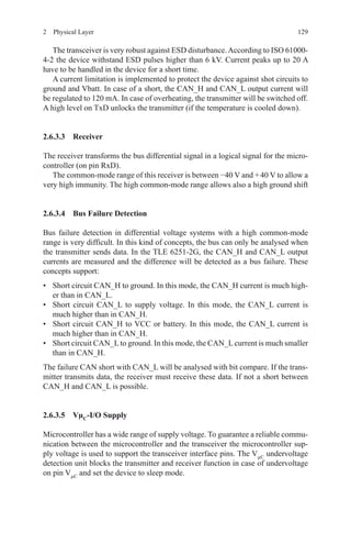 1292  Physical Layer
The transceiver is very robust against ESD disturbance.According to ISO 61000-
4-2 the device withstand ESD pulses higher than 6 kV. Current peaks up to 20 A
have to be handled in the device for a short time.
A current limitation is implemented to protect the device against shot circuits to
ground and Vbatt. In case of a short, the CAN_H and CAN_L output current will
be regulated to 120 mA. In case of overheating, the transmitter will be switched off.
A high level on TxD unlocks the transmitter (if the temperature is cooled down).
2.6.3.3 Receiver
The receiver transforms the bus differential signal in a logical signal for the micro-
controller (on pin RxD).
The common-mode range of this receiver is between −40 V and + 40 V to allow a
very high immunity. The high common-mode range allows also a high ground shift
2.6.3.4 Bus Failure Detection
Bus failure detection in differential voltage systems with a high common-mode
range is very difficult. In this kind of concepts, the bus can only be analysed when
the transmitter sends data. In the TLE 6251-2G, the CAN_H and CAN_L output
currents are measured and the difference will be detected as a bus failure. These
concepts support:
•	 Short circuit CAN_H to ground. In this mode, the CAN_H current is much high-
er than in CAN_L.
•	 Short circuit CAN_L to supply voltage. In this mode, the CAN_L current is
much higher than in CAN_H.
•	 Short circuit CAN_H to VCC or battery. In this mode, the CAN_L current is
much higher than in CAN_H.
•	 Short circuit CAN_Lto ground. In this mode, the CAN_Lcurrent is much smaller
than in CAN_H.
The failure CAN short with CAN_L will be analysed with bit compare. If the trans-
mitter transmits data, the receiver must receive these data. If not a short between
CAN_H and CAN_L is possible.
2.6.3.5 VµC
-I/O Supply
Microcontroller has a wide range of supply voltage. To guarantee a reliable commu-
nication between the microcontroller and the transceiver the microcontroller sup-
ply voltage is used to support the transceiver interface pins. The VµC
undervoltage
detection unit blocks the transmitter and receiver function in case of undervoltage
on pin VµC
and set the device to sleep mode.
 