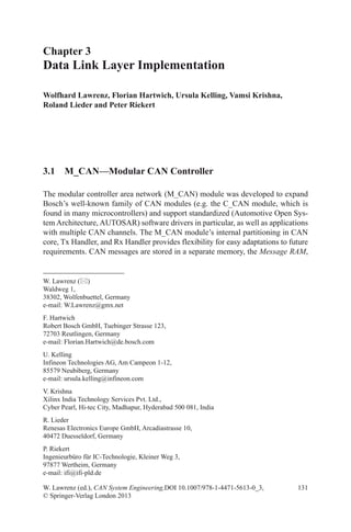 131
Chapter 3
Data Link Layer Implementation
Wolfhard Lawrenz, Florian Hartwich, Ursula Kelling, Vamsi Krishna,
Roland Lieder and Peter Riekert
W. Lawrenz (ed.), CAN System Engineering,DOI 10.1007/978-1-4471-5613-0_3,
© Springer-Verlag London 2013
W. Lawrenz ()
Waldweg 1,
38302, Wolfenbuettel, Germany
e-mail: W.Lawrenz@gmx.net
F. Hartwich
Robert Bosch GmbH, Tuebinger Strasse 123,
72703 Reutlingen, Germany
e-mail: Florian.Hartwich@de.bosch.com
U. Kelling
Infineon Technologies AG, Am Campeon 1-12,
85579 Neubiberg, Germany
e-mail: ursula.kelling@infineon.com
V. Krishna
Xilinx India Technology Services Pvt. Ltd.,
Cyber Pearl, Hi-tec City, Madhapur, Hyderabad 500 081, India
R. Lieder
Renesas Electronics Europe GmbH, Arcadiastrasse 10,
40472 Duesseldorf, Germany
P. Riekert
Ingenieurbüro für IC-Technologie, Kleiner Weg 3,
97877 Wertheim, Germany
e-mail: ifi@ifi-pld.de
3.1 M_CAN—Modular CAN Controller
The modular controller area network (M_CAN) module was developed to expand
Bosch’s well-known family of CAN modules (e.g. the C_CAN module, which is
found in many microcontrollers) and support standardized (Automotive Open Sys-
tem Architecture, AUTOSAR) software drivers in particular, as well as applications
with multiple CAN channels. The M_CAN module’s internal partitioning in CAN
core, Tx Handler, and Rx Handler provides flexibility for easy adaptations to future
requirements. CAN messages are stored in a separate memory, the Message RAM,
 