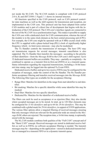 132 W. Lawrenz et al.
not inside the M_CAN. The M_CAN module is compliant with CAN protocol
2.0 A, B, and ISO 11898-1. Figure 3.1 shows its internal structure.
All functions specified in the CAN protocol, such as CAN protocol control-
ler state machines as well as the shift registers for transmission and reception, are
implemented in the CAN core. This protocol unit has been adopted from earlier
CAN modules and is part of a direct line of development that begins with the in-
troduction of the CAN protocol. The CAN core’s interface signals are connected to
the rest of the M_CAN via a synchronization logic. This makes it possible to supply
the CAN core with a dedicated clock for CAN communication, whereas the rest of
the module is in the same clock domain as the host central processing unit (CPU).
For example, the CAN core might be operated with an 8 MHz crystal clock while
the CPU is supplied with a phase-locked loop (PLL) clock of significantly higher
frequency which—to limit noise emission—may also be modulated.
The Tx Handler controls the transmission of messages. The host CPU may
set transmission requests for several messages; transmit cancellation is also
supported. The Tx Handler then transfers the messages—according to the priority
of their identifiers—from the Message RAM to the CAN core’s shift register. Up to
32 dedicated transmit buffers are available. They may—partially or completely—be
combined to operate as a transmit first-in-first-out (FIFO) or as a transmit queue.
Status information regarding the requested transmissions, including a 16-bit trans-
mit time stamp, may be logged into the optional Tx Event FIFO.
Dedicated receive buffers and up to two receive FIFOs may be configured for the
reception of messages, under the control of the Rx Handler. The Rx Handler per-
forms acceptance filtering and transfers received messages into the Message RAM.
The following filter types are available for the acceptance filtering:
•	 Range filter: Matches for identifiers in the range from start identifier to end iden-
tifier.
•	 Bit masking: Matches for a specific identifier while some identifier bits may be
masked.
•	 Dual filter: Matches for two specific identifiers.
•	 Dedicated Rx: Matches for the identifier of a dedicated receive buffer.
The filters can each be used as acceptance or as rejection filter; they also decide
where accepted messages are to be stored. In total, up to 128 filter elements may
be configured for 11-bit identifiers and up to 64 for 29-bit identifiers. This may be
combined with a global mask for 29-bit identifiers, in support of J1939 applications.
The various filter options allow a targeted filtering of received messages ensuring
that only messages which are relevant for the particular node are stored in the Mes-
sage RAM; others are rejected. The reception time, a 16-bit time stamp, is optionally
stored with the message.
The M_CAN module combines both qualities of the “Full CAN” concept and of
the “Basic CAN” concept. Received messages are stored in dedicated receive buf-
fers as well as in FIFOs; no software acceptance filtering is needed. The transmit
messages may be—depending on the application—stored in dedicated transmit buf-
fers or managed in a transmit FIFO or in a dynamic transmit queue.
 
