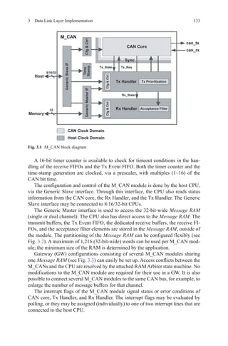 1333  Data Link Layer Implementation
A 16-bit timer counter is available to check for timeout conditions in the han-
dling of the receive FIFOs and the Tx Event FIFO. Both the timer counter and the
time-stamp generation are clocked, via a prescaler, with multiples (1–16) of the
CAN bit time.
The configuration and control of the M_CAN module is done by the host CPU,
via the Generic Slave interface. Through this interface, the CPU also reads status
information from the CAN core, the Rx Handler, and the Tx Handler. The Generic
Slave interface may be connected to 8/16/32-bit CPUs.
The Generic Master interface is used to access the 32-bit-wide Message RAM
(single or dual channel). The CPU also has direct access to the Message RAM. The
transmit buffers, the Tx Event FIFO, the dedicated receive buffers, the receive FI-
FOs, and the acceptance filter elements are stored in the Message RAM, outside of
the module. The partitioning of the Message RAM can be configured flexibly (see
Fig. 3.2). A maximum of 1,216 (32-bit-wide) words can be used per M_CAN mod-
ule; the minimum size of the RAM is determined by the application.
Gateway (GW) configurations consisting of several M_CAN modules sharing
one Message RAM (see Fig. 3.3) can easily be set up. Access conflicts between the
M_CANs and the CPU are resolved by the attached RAM Arbiter state machine. No
modifications to the M_CAN module are required for their use in a GW. It is also
possible to connect several M_CAN modules to the same CAN bus, for example, to
enlarge the number of message buffers for that channel.
The interrupt flags of the M_CAN module signal status or error conditions of
CAN core, Tx Handler, and Rx Handler. The interrupt flags may be evaluated by
polling, or they may be assigned (individually) to one of two interrupt lines that are
connected to the host CPU.
Fig. 3.1   M_CAN block diagram
 