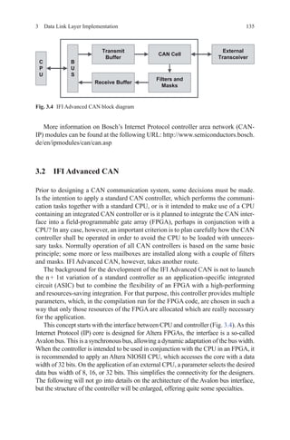 1353  Data Link Layer Implementation
More information on Bosch’s Internet Protocol controller area network (CAN-
IP) modules can be found at the following URL: http://www.semiconductors.bosch.
de/en/ipmodules/can/can.asp
3.2 IFI Advanced CAN
Prior to designing a CAN communication system, some decisions must be made.
Is the intention to apply a standard CAN controller, which performs the communi-
cation tasks together with a standard CPU, or is it intended to make use of a CPU
containing an integrated CAN controller or is it planned to integrate the CAN inter-
face into a field-programmable gate array (FPGA), perhaps in conjunction with a
CPU? In any case, however, an important criterion is to plan carefully how the CAN
controller shall be operated in order to avoid the CPU to be loaded with unneces-
sary tasks. Normally operation of all CAN controllers is based on the same basic
principle; some more or less mailboxes are installed along with a couple of filters
and masks. IFI Advanced CAN, however, takes another route.
The background for the development of the IFI Advanced CAN is not to launch
the n + 1st variation of a standard controller as an application-specific integrated
circuit (ASIC) but to combine the flexibility of an FPGA with a high-performing
and resources-saving integration. For that purpose, this controller provides multiple
parameters, which, in the compilation run for the FPGA code, are chosen in such a
way that only those resources of the FPGA are allocated which are really necessary
for the application.
This concept starts with the interface between CPU and controller (Fig. 3.4).As this
Internet Protocol (IP) core is designed for Altera FPGAs, the interface is a so-called
Avalon bus. This is a synchronous bus, allowing a dynamic adaptation of the bus width.
When the controller is intended to be used in conjunction with the CPU in an FPGA, it
is recommended to apply an Altera NIOSII CPU, which accesses the core with a data
width of 32 bits. On the application of an external CPU, a parameter selects the desired
data bus width of 8, 16, or 32 bits. This simplifies the connectivity for the designers.
The following will not go into details on the architecture of the Avalon bus interface,
but the structure of the controller will be enlarged, offering quite some specialties.
Fig. 3.4   IFI Advanced CAN block diagram
 