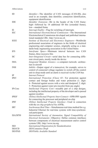 xvii
ID	Identifier—The identifier of CAN messages (CAN-ID), also
used as an example, data identifier, connection identification,
equipment identification
IDE	Identifier Extension—Bit in the header of the CAN frame:
high—followed by 18 additional ID bits (extended frame),
low—standard frame
IE	 Interrupt Enable—Flag for switching of interrupts
IEC	International Electrotechnical Commission—The International
Electrotechnical Commission developed and published interna-
tional standards URL: http://www.iec.ch
IEEE	Institute of Electrical and Electronics Engineers—Worldwide
professional association of engineers in the fields of electrical
engineering and computer science, originally acting as a stan-
dards body engineering association in the United States
IFS	Interframe Space—Minimum interval between two CAN
frames, three recessive bits
IIC	Inter-Integrated Circuit—serial data bus for connecting diffe-
rent circuit parts, mostly inside the device
IMA	Integrated Modular Avionics—a computer-/network- architec-
ture in aircraft
INH	Inhibit—Output signal of a transceiver, for example, serves to
control of connected voltage regulator to switch off the control
unit in sleep mode until an alarm is received via the CAN bus
IP	 Internet Protocol
IP65	International Protection (Class) 65– For protection against
contact and foreign bodies and water protection (1. digit:
6– Protected against access with a wire and dustproof, 2. digit:
5– Protection against water jets (nozzle) from any angle)
IP-Core	Intellectual Property Core—reusable part of a chip designs,
including the intellectual property of the developer and is passed
against royalties
IPIEF	(Xilinx) Intellectual Property Inter-Connect—OPB IPIF signals
for connecting the processor and peripheral on-chip
IPIF	(Xilinx) Intellectual Property Interface—Used in connection
with the on-chip peripheral bus (OPB),
IRT	Isochronous Real Time—Simultaneous real-time method for e.g.
Industrial Ethernet for real-time systems with time-synchroni-
zed participants
ISA/SP50	International Society of Automation, Signal Compatibility of
Electrical Instruments—Objective: Define common interfaces
between components of electrical measurement and/or control
systems URL: http://www.isa.org
ISO	 International Organization for Standardization
ISO/CD	 ISO/Committee Draft
ISO/PAS	 ISO/Public Available Standard
Abbreviations
 