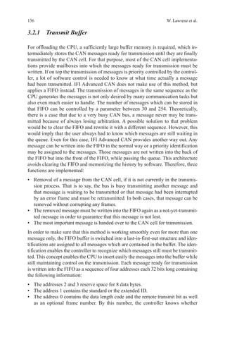 136 W. Lawrenz et al.
3.2.1 Transmit Buffer
For offloading the CPU, a sufficiently large buffer memory is required, which in-
termediately stores the CAN messages ready for transmission until they are finally
transmitted by the CAN cell. For that purpose, most of the CAN cell implementa-
tions provide mailboxes into which the messages ready for transmission must be
written. If on top the transmission of messages is priority controlled by the control-
ler, a lot of software control is needed to know at what time actually a message
had been transmitted. IFI Advanced CAN does not make use of this method, but
applies a FIFO instead. The transmission of messages in the same sequence as the
CPU generates the messages is not only desired by many communication tasks but
also even much easier to handle. The number of messages which can be stored in
that FIFO can be controlled by a parameter between 30 and 254. Theoretically,
there is a case that due to a very busy CAN bus, a message never may be trans-
mitted because of always losing arbitration. A possible solution to that problem
would be to clear the FIFO and rewrite it with a different sequence. However, this
would imply that the user always had to know which messages are still waiting in
the queue. Even for this case, IFI Advanced CAN provides another way out. Any
message can be written into the FIFO in the normal way or a priority identification
may be assigned to the messages. Those messages are not written into the back of
the FIFO but into the front of the FIFO, while passing the queue. This architecture
avoids clearing the FIFO and memorizing the history by software. Therefore, three
functions are implemented:
•	 Removal of a message from the CAN cell, if it is not currently in the transmis-
sion process. That is to say, the bus is busy transmitting another message and
that message is waiting to be transmitted or that message had been interrupted
by an error frame and must be retransmitted. In both cases, that message can be
removed without corrupting any frames.
•	 The removed message must be written into the FIFO again as a not-yet-transmit-
ted message in order to guarantee that this message is not lost.
•	 The most important message is handed over to the CAN cell for transmission.
In order to make sure that this method is working smoothly even for more than one
message only, the FIFO buffer is switched into a last-in-first-out structure and iden-
tifications are assigned to all messages which are contained in the buffer. The iden-
tification enables the controller to recognize which messages still must be transmit-
ted. This concept enables the CPU to insert easily the messages into the buffer while
still maintaining control on the transmission. Each message ready for transmission
is written into the FIFO as a sequence of four addresses each 32 bits long containing
the following information:
•	 The addresses 2 and 3 reserve space for 8 data bytes.
•	 The address 1 contains the standard or the extended ID.
•	 The address 0 contains the data length code and the remote transmit bit as well
as an optional frame number. By this number, the controller knows whether
 