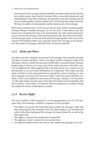 1373  Data Link Layer Implementation
transmission of this message must be controlled. In order to activate this function
any number greater than 0 must be inserted. After a successful transmission and
independently of any filter conditions, the controller writes this message into the
receive buffer together with this number and a 32-bit-long time stamp, if desired.
Writing into address 0 automatically enables transmission of the message.
Removing a message from a CAN cell can also be done without inserting another
message (Remove Pending Message). In case the node is only alone at the bus,
because the communication lines were disconnected, the node would continuously
retry to transmit the message. After reconnecting the node, the node would retrans-
mit the message again. A removal of the actual message together with a reset of the
transmit FIFO pointer enables once again the setup of the messages to be transmit-
ted. The number of message within the FIFO can also be read back.
3.2.2 Masks and Filters
In order to ease the evaluation of received CAN messages, this controller provides
256 pairs of masks and filters. There is an object number assigned to each of the
filter pairs, which is written into the receive buffer after a successful check. Because
programming is done in two steps, each of the masks and each of the filters pro-
vide an additional bit. When applied, both of the bits must be set, in order to avoid
the controller to use non-valid combinations for comparison. This makes sure that
masks and filters can be reprogrammed even though the system is running. As only
those messages are written into the receive buffer which have passed the filter con-
dition, a filter can be applied as such to pass all messages. Setting a 1 in bit position
x of the mask defines that the value of the filter bit and the received Identifier (ID)
bit in position x must match. A 0 indicates that the comparison is switched off and
the comparator always would indicate a match.
3.2.3 Receive Buffer
The receive buffer is FIFO organized. It can be parameterized to be 32–256 mes-
sages long. Each message is stored as a sequence of four messages.
•	 The address 0 contains the 8-bit-long frame number for messages which had
been transmitted by this controller itself, the object number as an identification
which of the filters had passed this message, the remote frame bit, as well as the
data length code.
•	 The address 1 contains the standard and extended ID.
•	 The addresses 2 and 3 contain the received data bytes.
•	 An additional address allows the receive time stamp of the message to be read.
 