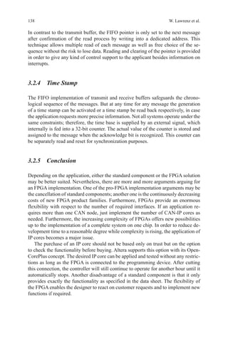138 W. Lawrenz et al.
In contrast to the transmit buffer, the FIFO pointer is only set to the next message
after confirmation of the read process by writing into a dedicated address. This
technique allows multiple read of each message as well as free choice of the se-
quence without the risk to lose data. Reading and clearing of the pointer is provided
in order to give any kind of control support to the applicant besides information on
interrupts.
3.2.4 Time Stamp
The FIFO implementation of transmit and receive buffers safeguards the chrono-
logical sequence of the messages. But at any time for any message the generation
of a time stamp can be activated or a time stamp be read back respectively, in case
the application requests more precise information. Not all systems operate under the
same constraints; therefore, the time base is supplied by an external signal, which
internally is fed into a 32-bit counter. The actual value of the counter is stored and
assigned to the message when the acknowledge bit is recognized. This counter can
be separately read and reset for synchronization purposes.
3.2.5 Conclusion
Depending on the application, either the standard component or the FPGA solution
may be better suited. Nevertheless, there are more and more arguments arguing for
an FPGA implementation. One of the pro-FPGA implementation arguments may be
the cancellation of standard components; another one is the continuously decreasing
costs of new FPGA product families. Furthermore, FPGAs provide an enormous
flexibility with respect to the number of required interfaces. If an application re-
quires more than one CAN node, just implement the number of CAN-IP cores as
needed. Furthermore, the increasing complexity of FPGAs offers new possibilities
up to the implementation of a complete system on one chip. In order to reduce de-
velopment time to a reasonable degree while complexity is rising, the application of
IP cores becomes a major issue.
The purchase of an IP core should not be based only on trust but on the option
to check the functionality before buying. Altera supports this option with its Open-
CorePlus concept. The desired IP core can be applied and tested without any restric-
tions as long as the FPGA is connected to the programming device. After cutting
this connection, the controller will still continue to operate for another hour until it
automatically stops. Another disadvantage of a standard component is that it only
provides exactly the functionality as specified in the data sheet. The flexibility of
the FPGA enables the designer to react on customer requests and to implement new
functions if required.
 