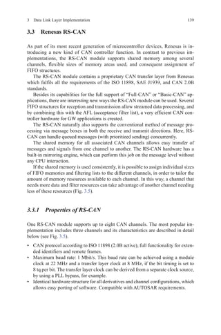 1393  Data Link Layer Implementation
3.3 Renesas RS-CAN
As part of its most recent generation of microcontroller devices, Renesas is in-
troducing a new kind of CAN controller function. In contrast to previous im-
plementations, the RS-CAN module supports shared memory among several
channels, flexible sizes of memory areas used, and consequent assignment of
FIFO structures.
The RS-CAN module contains a proprietary CAN transfer layer from Renesas
which fulfils all the requirements of the ISO 11898, SAE J1939, and CAN 2.0B
standards.
Besides its capabilities for the full support of “Full-CAN” or “Basic-CAN” ap-
plications, there are interesting new ways the RS-CAN module can be used. Several
FIFO structures for reception and transmission allow streamed data processing, and
by combining this with the AFL (acceptance filter list), a very efficient CAN con-
troller hardware for GW applications is created.
The RS-CAN naturally also supports the conventional method of message pro-
cessing via message boxes in both the receive and transmit directions. Here, RS-
CAN can handle queued messages (with prioritized sending) concurrently.
The shared memory for all associated CAN channels allows easy transfer of
messages and signals from one channel to another. The RS-CAN hardware has a
built-in mirroring engine, which can perform this job on the message level without
any CPU interaction.
If the shared memory is used consistently, it is possible to assign individual sizes
of FIFO memories and filtering lists to the different channels, in order to tailor the
amount of memory resources available to each channel. In this way, a channel that
needs more data and filter resources can take advantage of another channel needing
less of these resources (Fig. 3.5).
3.3.1 Properties of RS-CAN
One RS-CAN module supports up to eight CAN channels. The most popular im-
plementation includes three channels and its characteristics are described in detail
below (see Fig. 3.5).
•	 CAN protocol according to ISO 11898 (2.0B active), full functionality for exten-
ded identifiers and remote frames.
•	 Maximum baud rate: 1 Mbit/s. This baud rate can be achieved using a module
clock at 22 MHz and a transfer layer clock at 8 MHz, if the bit timing is set to
8 tq per bit. The transfer layer clock can be derived from a separate clock source,
by using a PLL bypass, for example.
•	 Identical hardware structure for all derivatives and channel configurations, which
allows easy porting of software. Compatible with AUTOSAR requirements.
 