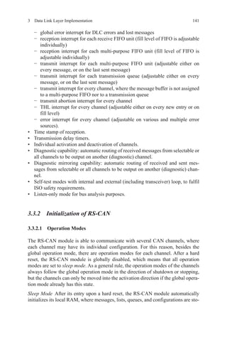 1413  Data Link Layer Implementation
−	 global error interrupt for DLC errors and lost messages
−	 reception interrupt for each receive FIFO unit (fill level of FIFO is adjustable
individually)
−	 reception interrupt for each multi-purpose FIFO unit (fill level of FIFO is
adjustable individually)
−	 transmit interrupt for each multi-purpose FIFO unit (adjustable either on
every message, or on the last sent message)
−	 transmit interrupt for each transmission queue (adjustable either on every
message, or on the last sent message)
−	 transmit interrupt for every channel, where the message buffer is not assigned
to a multi-purpose FIFO nor to a transmission queue
−	 transmit abortion interrupt for every channel
−	 THL interrupt for every channel (adjustable either on every new entry or on
fill level)
−	 error interrupt for every channel (adjustable on various and multiple error
sources).
•	 Time stamp of reception.
•	 Transmission delay timers.
•	 Individual activation and deactivation of channels.
•	 Diagnostic capability: automatic routing of received messages from selectable or
all channels to be output on another (diagnostic) channel.
•	 Diagnostic mirroring capability: automatic routing of received and sent mes-
sages from selectable or all channels to be output on another (diagnostic) chan-
nel.
•	 Self-test modes with internal and external (including transceiver) loop, to fulfil
ISO safety requirements.
•	 Listen-only mode for bus analysis purposes.
3.3.2 Initialization of RS-CAN
3.3.2.1 Operation Modes
The RS-CAN module is able to communicate with several CAN channels, where
each channel may have its individual configuration. For this reason, besides the
global operation mode, there are operation modes for each channel. After a hard
reset, the RS-CAN module is globally disabled, which means that all operation
modes are set to sleep mode. As a general rule, the operation modes of the channels
always follow the global operation mode in the direction of shutdown or stopping,
but the channels can only be moved into the activation direction if the global opera-
tion mode already has this state.
Sleep Mode After its entry upon a hard reset, the RS-CAN module automatically
initializes its local RAM, where messages, lists, queues, and configurations are sto-
 