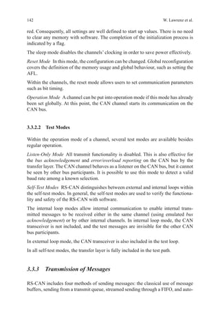 142 W. Lawrenz et al.
red. Consequently, all settings are well defined to start up values. There is no need
to clear any memory with software. The completion of the initialization process is
indicated by a flag.
The sleep mode disables the channels’ clocking in order to save power effectively.
Reset Mode  In this mode, the configuration can be changed. Global reconfiguration
covers the definition of the memory usage and global behaviour, such as setting the
AFL.
Within the channels, the reset mode allows users to set communication parameters
such as bit timing.
Operation Mode  A channel can be put into operation mode if this mode has already
been set globally. At this point, the CAN channel starts its communication on the
CAN bus.
3.3.2.2 Test Modes
Within the operation mode of a channel, several test modes are available besides
regular operation.
Listen-Only Mode All transmit functionality is disabled. This is also effective for
the bus acknowledgement and error/overload reporting on the CAN bus by the
transfer layer. The CAN channel behaves as a listener on the CAN bus, but it cannot
be seen by other bus participants. It is possible to use this mode to detect a valid
baud rate among a known selection.
Self-Test Modes  RS-CAN distinguishes between external and internal loops within
the self-test modes. In general, the self-test modes are used to verify the functiona-
lity and safety of the RS-CAN with software.
The internal loop modes allow internal communication to enable internal trans-
mitted messages to be received either in the same channel (using emulated bus
acknowledgement) or by other internal channels. In internal loop mode, the CAN
transceiver is not included, and the test messages are invisible for the other CAN
bus participants.
In external loop mode, the CAN transceiver is also included in the test loop.
In all self-test modes, the transfer layer is fully included in the test path.
3.3.3 Transmission of Messages
RS-CAN includes four methods of sending messages: the classical use of message
buffers, sending from a transmit queue, streamed sending through a FIFO, and auto-
 