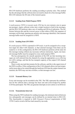 144 W. Lawrenz et al.
RS-CAN hardware performs the sending according to priority rules. This method
has the advantage that the software does not need to check for a free message buffer.
RS-CAN indicates the fill state of the transmit queue.
3.3.3.3 Sending from Multi-Purpose FIFO
A multi-purpose FIFO in transmit mode (TX) has its own memory area to queue
up messages. Again, software writes into a single location to feed in the messages,
and the RS-CAN hardware takes care of sending and fill-level indication. The dif-
ference between this and the transmit queue is that within a FIFO, the sequence of
messages will be kept, ignoring any priority rule (message identifier). One transmit
message buffer must be assigned to a FIFO.
3.3.3.4 Sending from GW FIFO
If a multi-purpose FIFO is operated in GW mode, it can be assigned to be a recep-
tion target for other CAN channels, so that selected messages from them can be
routed to it. In this configuration, the RS-CAN hardware performs all the tasks for
this message routing without any necessary software interaction. Again, one trans-
mit message buffer must be assigned to every multi-purpose FIFO.
The key prerequisites for smooth operation of the GW are that incoming mes-
sages are well selected from the channels by using the appropriate access filtering
list (AFL) settings, and that the bus transport capacity of the output CAN channel
is sufficient.
There is only one task that remains for the software, and this is the supervision of
the FIFO overflow. If the configuration of the CAN channels allows (at least tempo-
rarily) more data to be routed through the hardware GW than the output channel can
transmit, the FIFO may run into overflow, so that messages are lost.
3.3.3.5 Transmit History List
Every sent message can be recorded in the THL. The THL represents the confirma-
tion for the software that a message has been sent and acknowledged by another
CAN bus participant. The THL can generate interrupts on new entries or on fill level.
3.3.3.6 Transmission Intervals
When using the FIFO methods for sending messages, the minimum interval between
two subsequently sent messages can be defined by an internal timer in RS-CAN.
This functionality is required to fulfil Transport Protocol requirements of ISO
15765-2 and to avoid a full bus load caused by one node.
 