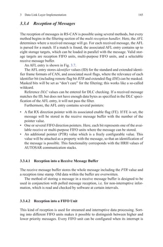 1453  Data Link Layer Implementation
3.3.4 Reception of Messages
The reception of messages in RS-CAN is possible using several methods, but every
method begins in the filtering section of the multi-reception handler. Here, the AFL
determines where a received message will go. For each received message, the AFL
is parsed for a match. If a match is found, the associated AFL entry contains up to
eight storage targets, which can be loaded in parallel with the message. Valid stor-
age targets are reception FIFO units, multi-purpose FIFO units, and a selectable
receive message buffer.
An AFL entry is shown in Fig. 3.7.
The AFL entry stores identifier values (ID) for the standard and extended identi-
fier frame formats of CAN, and associated mask flags, where the relevance of each
identifier bit (including remote flag bit RTR and extended flag IDE) can be masked.
Masked bits will be set as “don’t care” for the filtering; this works like a so-called
wildcard.
Reference DLC values can be entered for DLC checking. If a received message
matches the ID, but does not have enough data bytes as specified in the DLC speci-
fication of the AFL entry, it will not pass the filter.
Furthermore, the AFL entry contains several pointers:
•	 A flat RX direction pointer with its associated enable flag (FE). If FE is set, the
message will be stored in the receive message buffer with the number of the
pointer value.
•	 One or several FIFO direction pointers. Here, each bit represents one of the avai-
lable receive or multi-purpose FIFO units where the message can be stored.
•	 An additional pointer (PTR) value which is a freely configurable value. This
value will be attached as a property with the message, so that an identification of
the message is possible. This functionality corresponds with the HRH values of
AUTOSAR communication stacks.
3.3.4.1 Reception into a Receive Message Buffer
The receive message buffer stores the whole message including the PTR value and
a reception time stamp. Old data within the buffer are overwritten.
The method of storing a message in a receive message buffer is designed to be
used in conjunction with polled message reception, i.e. for non-interruptive infor-
mation, which is read and checked by software at certain intervals.
3.3.4.2 Reception into a FIFO Unit
This kind of reception is used for streamed and interruptive data processing. Sort-
ing into different FIFO units makes it possible to distinguish between higher and
lower priority messages. Every FIFO unit can be configured when its interrupt is
 