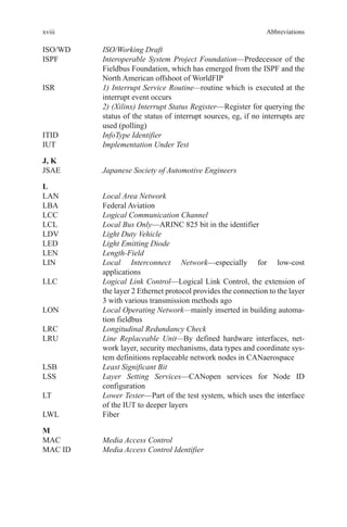 xviii
ISO/WD	 ISO/Working Draft
ISPF	Interoperable System Project Foundation—Predecessor of the
Fieldbus Foundation, which has emerged from the ISPF and the
North American offshoot of WorldFIP
ISR	1) Interrupt Service Routine—routine which is executed at the
interrupt event occurs
	2) (Xilinx) Interrupt Status Register—Register for querying the
status of the status of interrupt sources, eg, if no interrupts are
used (polling)
ITID	 InfoType Identifier
IUT	 Implementation Under Test
J, K
JSAE	 Japanese Society of Automotive Engineers
L
LAN	 Local Area Network
LBA	 Federal Aviation
LCC	 Logical Communication Channel
LCL	 Local Bus Only—ARINC 825 bit in the identifier
LDV	 Light Duty Vehicle
LED	 Light Emitting Diode
LEN	 Length-Field
LIN	Local Interconnect Network—especially for low-cost
applications
LLC	Logical Link Control—Logical Link Control, the extension of
the layer 2 Ethernet protocol provides the connection to the layer
3 with various transmission methods ago
LON	Local Operating Network—mainly inserted in building automa-
tion fieldbus
LRC	 Longitudinal Redundancy Check
LRU	Line Replaceable Unit—By defined hardware interfaces, net-
work layer, security mechanisms, data types and coordinate sys-
tem definitions replaceable network nodes in CANaerospace
LSB	 Least Significant Bit
LSS	Layer Setting Services—CANopen services for Node ID
configuration
LT	Lower Tester—Part of the test system, which uses the interface
of the IUT to deeper layers
LWL	Fiber
M
MAC	 Media Access Control
MAC ID	 Media Access Control Identifier
Abbreviations
 
