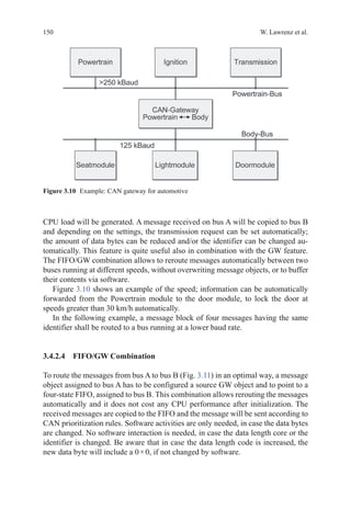 150 W. Lawrenz et al.
CPU load will be generated. A message received on bus A will be copied to bus B
and depending on the settings, the transmission request can be set automatically;
the amount of data bytes can be reduced and/or the identifier can be changed au-
tomatically. This feature is quite useful also in combination with the GW feature.
The FIFO/GW combination allows to reroute messages automatically between two
buses running at different speeds, without overwriting message objects, or to buffer
their contents via software.
Figure 3.10 shows an example of the speed; information can be automatically
forwarded from the Powertrain module to the door module, to lock the door at
speeds greater than 30 km/h automatically.
In the following example, a message block of four messages having the same
identifier shall be routed to a bus running at a lower baud rate.
3.4.2.4 FIFO/GW Combination
To route the messages from bus A to bus B (Fig. 3.11) in an optimal way, a message
object assigned to bus A has to be configured a source GW object and to point to a
four-state FIFO, assigned to bus B. This combination allows rerouting the messages
automatically and it does not cost any CPU performance after initialization. The
received messages are copied to the FIFO and the message will be sent according to
CAN prioritization rules. Software activities are only needed, in case the data bytes
are changed. No software interaction is needed, in case the data length core or the
identifier is changed. Be aware that in case the data length code is increased, the
new data byte will include a 0 × 0, if not changed by software.
Figure 3.10   Example: CAN gateway for automotive
 