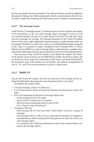 152 W. Lawrenz et al.
levels) to guarantee the correct reception. The analyser feature can also be applied to
disconnect a failing node which permanently disturbs communication from the bus
in order to enable the remaining still functional system to continue communication.
3.4.2.7 The Interrupt System
TwinCAN has 72 interrupt sources; 32 interrupt sources are for reception and another
32 for transmission, as the very same message object can trigger a receive as well
as a transmit interrupt. (In case of a remote frame) For each CAN node, four status
and error interrupts are existing. The interrupt generation of the TwinCAN module
allows to have up to eight independent interrupt routines as eight interrupt nodes can
be assigned. Therefore, it is quite easy to have a well-defined prioritization among the
events. Thus, it is possible to assign a Peripheral Event Controller (PEC) or Direct
Memory Access (DMA) to a special message object, without having a complete inter-
rupt routine and having a fast copy process from theTwinCAN to the needed memories.
The successor of the TwinCAN module is the MultiCAN module. The Multi-
CAN module can be found on the XC2000/XE16x family, the XC8xx family, and
on all devices of the Audo Next Generation, Audo Future, and Audo MAX family.
By having the same CAN module over all families, the software compatibility of
over 8-, 16-, and 32-bit microcontrollers is given to a high extent.
3.4.3 MultiCAN
Like for the TwinCAN module, first the core functions of the module will be ex-
plained briefly before discussing the most important point in very detail.
The MultiCAN module offers:
•	 CAN functionality, which is V2.0B active.
•	 A CAN bus analyser mode and baud rate detection mechanisms for each CAN
node.
•	 Up to 256 (dependent on the device) message objects that
−	 can be assigned to the CAN nodes
−	 can be used for transmission or reception
−	 offer the remote monitoring mode in case of GW
−	 have “Frame Counter Monitoring”.
•	 Acceptance filtering:
−	 Each message has its own local mask, which allows to receive a group of
messages.
−	 Each message object is able to receive and transmit messages in standard or
extended format, and by masking also both types can be received via the very
same message object.
−	 It is possible to have different prioritization rules on the internal arbiter, run-
ning on the message objects.
 